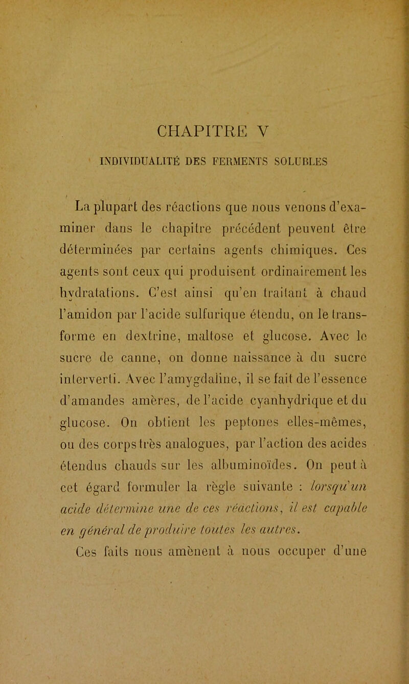CHAPITRE Y INDIVIDUALITÉ DES FERMENTS SOLUBLES ( La plupart des réactions que nous venons d’exa- miner dans le chapitre précédent peuvent être déterminées par certains agents chimiques. Ces agents sont ceux qui produisent ordinairement les hydratations. C’est ainsi qu’en traitant à chaud l’amidon par l’acide sulfurique étendu, on le trans- forme en dextrine, maltose et glucose. Avec le sucre de canne, on donne naissance à du sucre interverti. Avec l’amygdaline, il se fait de l’essence d’amandes amères, de l’acide cyanhydrique et du glucose. On obtient les peptones elles-mêmes, ou des corps très analogues, par l’action des acides étendus chauds sur les albuminoïdes. On peut à cet égard formuler la règle suivante : lorsqu'un acide détermine une de ces réactions, il est capable en général de produire toutes les autres. Ces faits nous amènent à nous occuper d’une
