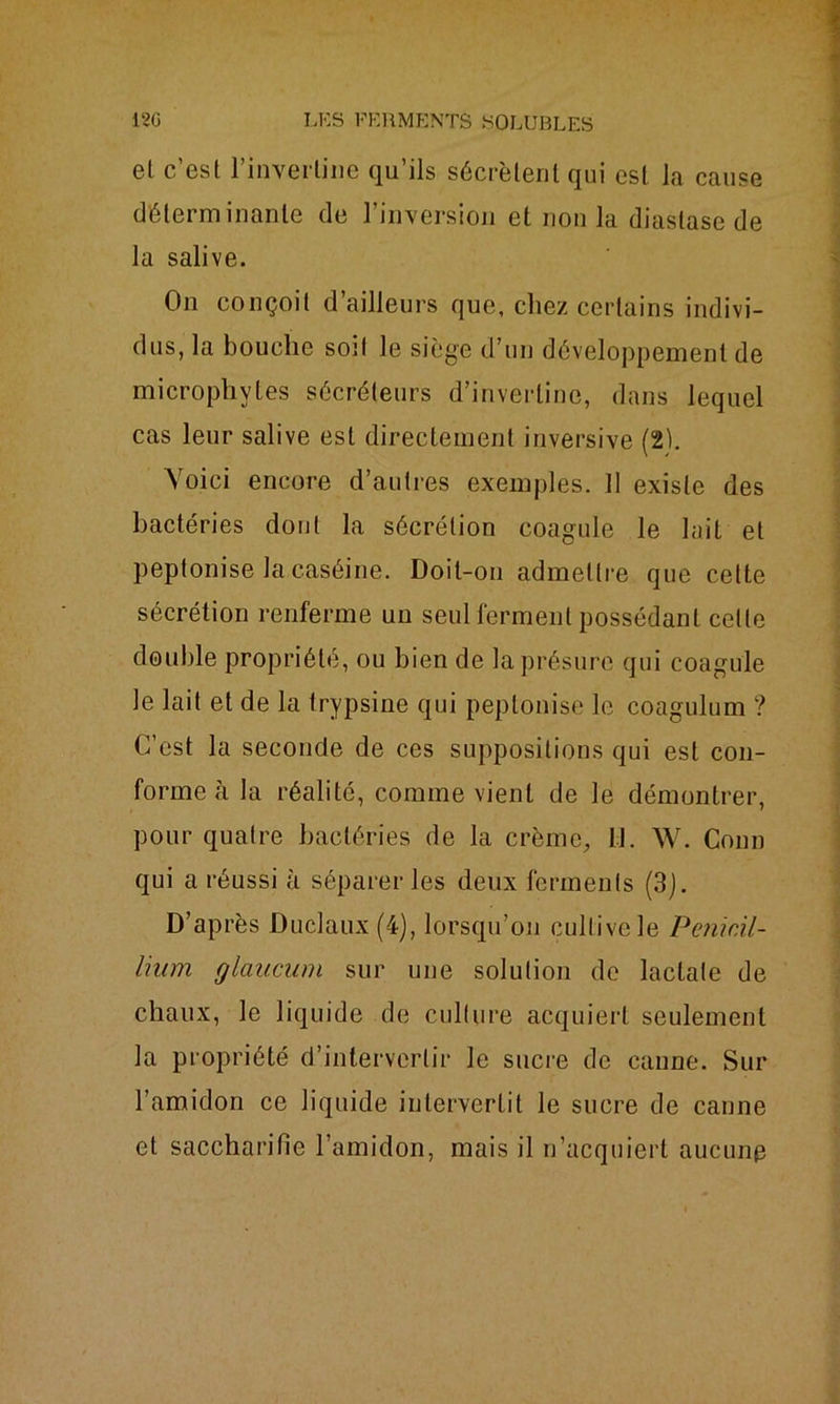 el c’est l’inverliue qu’ils sécrètent qui est la cause déterminante de l’inversion et non la diastase de la salive. On conçoit d’ailleurs que, chez certains indivi- dus, la bouche soit le siège d’un développement de microphytes sécréteurs d’inverline, dans lequel cas leur salive est directement inversive (2b Voici encore d’autres exemples. 11 existe des bactéries dont la sécrétion coagule le lait et peptonise la caséine. Doit-on admettre que cette sécrétion renferme uu seul ferment possédant celle double propriété, ou bien de la présure qui coagule le lait et de la trypsine qui peptonise le coagulum ? C’est la seconde de ces suppositions qui est con- forme à la réalité, comme vient de le démontrer, pour quatre bactéries de la crème. 11. W. Conn qui a réussi à séparer les deux ferments (3). D’après Duclaux (4), lorsqu’on cultive le Pénicil- lium glaucum sur une solution de lactate de chaux, le liquide de culture acquiert seulement la propriété d’intervertir le sucre de canne. Sur l’amidon ce liquide intervertit le sucre de canne et saccharifie l’amidon, mais il n’acquiert aucune