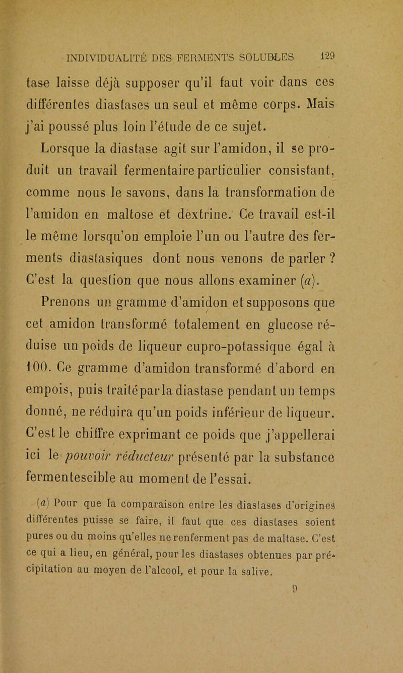 tase laisse déjà supposer qu’il faut voir dans ces différentes diastases un seul et même corps. Mais j’ai poussé plus loin l’étude de ce sujet. Lorsque la diastase agit sur l’amidon, il se pro- duit un travail fermentaire particulier consistant, comme nous le savons, dans la transformation de l’amidon en maltose et dextrine. Ce travail est-il le même lorsqu’on emploie l’un ou l’autre des fer- ments diastasiques dont nous venons de parler ? C’est la question que nous allons examiner (a). Prenons un gramme d’amidon et supposons que cet amidon transformé totalement en glucose ré- duise un poids de liqueur cupro-potassique égal à 100. Ce gramme d’amidon transformé d’abord en empois, puis traité par la diastase pendant un temps donné, ne réduira qu’un poids inférieur de liqueur. C’est le chiffre exprimant ce poids que j’appellerai ici le pouvoir réducteur présenté par la substance fermentescible au moment de l’essai. [a) Pour que la comparaison enlre les diaslases d’origines différentes puisse se faire, il faut que ces diasLases soient pures ou du moins qu’elles ne renferment pas de maltase. C’est ce qui a lieu, en général, pour les diastases obtenues par pré* cipilation au moyen de l’alcool, et pour la salive. 9