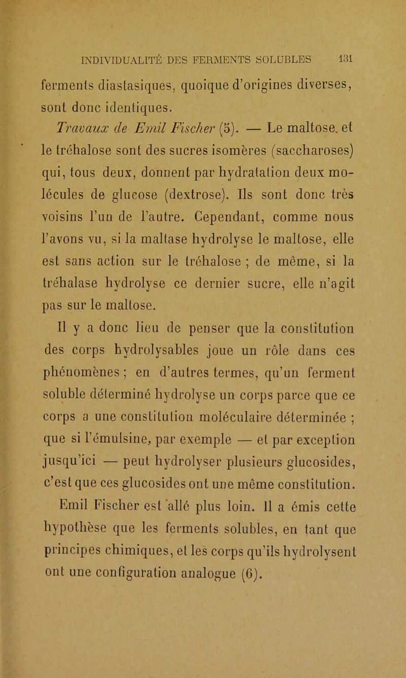 ferments diastasiques, quoique d’origines diverses, sont donc identiques. Travaux de Emil Fischer (5). — Le maltose. et le tréhalose sont des sucres isomères (saccharoses) qui, tous deux, donnent par hydratation deux mo- lécules de glucose (dextrose). Ils sont donc très voisins l’un de l’autre. Cependant, comme nous l’avons vu, si la mallase hydrolyse le maltose, elle est sans action sur le tréhalose ; de même, si la tréhalase hydrolyse ce dernier sucre, elle n’agit pas sur le maltose. Il y a donc lieu de penser que la constitution des corps hydrolysables joue un rôle dans ces phénomènes ; en d’autres termes, qu’un ferment soluble déterminé hydrolyse un corps parce que ce corps a une constitution moléculaire déterminée ; que si l’émulsine, par exemple — et par exception jusqu’ici — peut hydrolyser plusieurs glucosides, c’est que ces glucosides ont une même constitution. Emil Fischer est allé plus loin. Il a émis cette hypothèse que les ferments solubles, en tant que principes chimiques, et les corps qu’ils hydrolysent ont une configuration analogue (6).