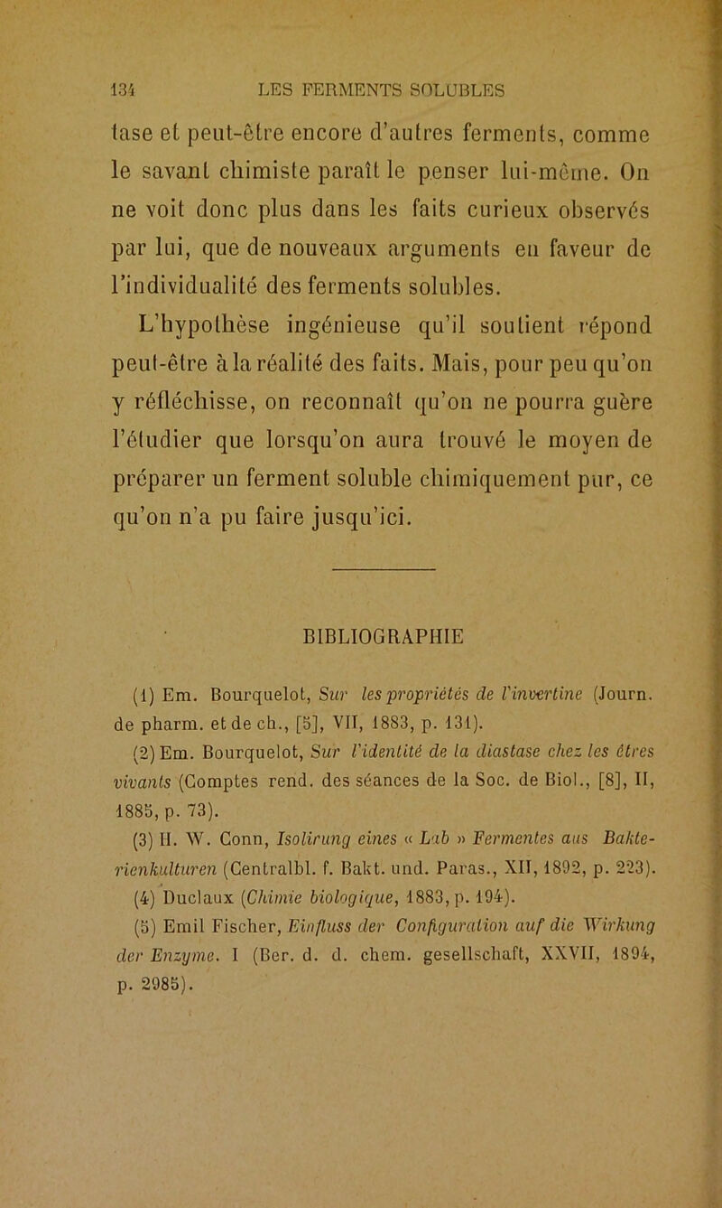 tase et peut-être encore d’autres ferments, comme le savant chimiste paraît le penser lui-même. On ne voit donc plus dans les faits curieux observés par lui, que de nouveaux arguments eu faveur de l’individualité des ferments solubles. L’hypothèse ingénieuse qu’il soutient répond peut-être à la réalité des faits. Mais, pour peu qu’on y réfléchisse, on reconnaît qu’on ne pourra guère l’étudier que lorsqu’on aura trouvé le moyen de préparer un ferment soluble chimiquement pur, ce qu’on n’a pu faire jusqu’ici. BIBLIOGRAPHIE (1) Em. Bourquelot, Sur les propriétés de l'inuertine (Journ. de pharm. et de ch., [b], VIT, 1883, p. 131). (2) Em. Bourquelot, Sur l'identité de la diastase chez les êtres vivants (Comptes rend, des séances de la Soc. de Biol., [8], II, 188b, p. 73). (3) II. W. Conn, Isolirung eines « Lab » Fermentes ans Bakte- ricnkulturen (Centralbl. f. Bakt. und. Paras., XII, 1892, p. 223). (4) Duclaux (Chimie biologique, 1883, p. 194). (b) Ernil Fischer, Einfluss der Configuration auf die Wirkung der Enzyme. I (Ber. d. d. chem. gesellschaft, XXVII, 1894, p. 2985).
