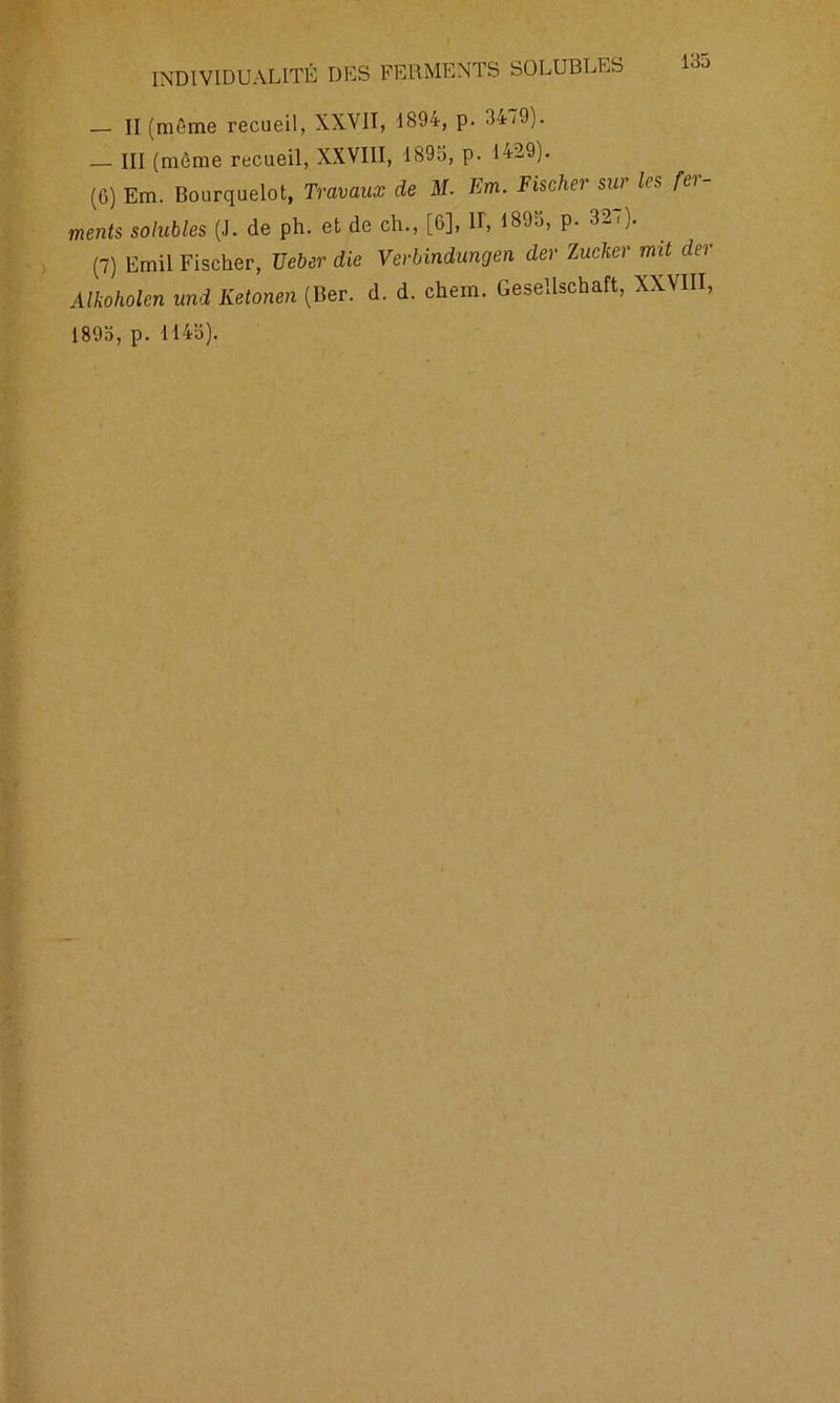 — II (même recueil, XXVII, 1894, p. 3479). III (même recueil, XXVIII, 189a, p. 1429). (G) Em. Bourquelot, Travaux de M. Em. Fischer sur les fer- ments solubles (J. de ph. et de ch., [6], iï, 1895, p. 327). (7) Emil Fischer, TJeber die Verbindungen der Zucker mit der Alkoholen und Ketonen (Ber. d. d. chem. Gesellschaft, XXVIII, 189a, p. 114a).