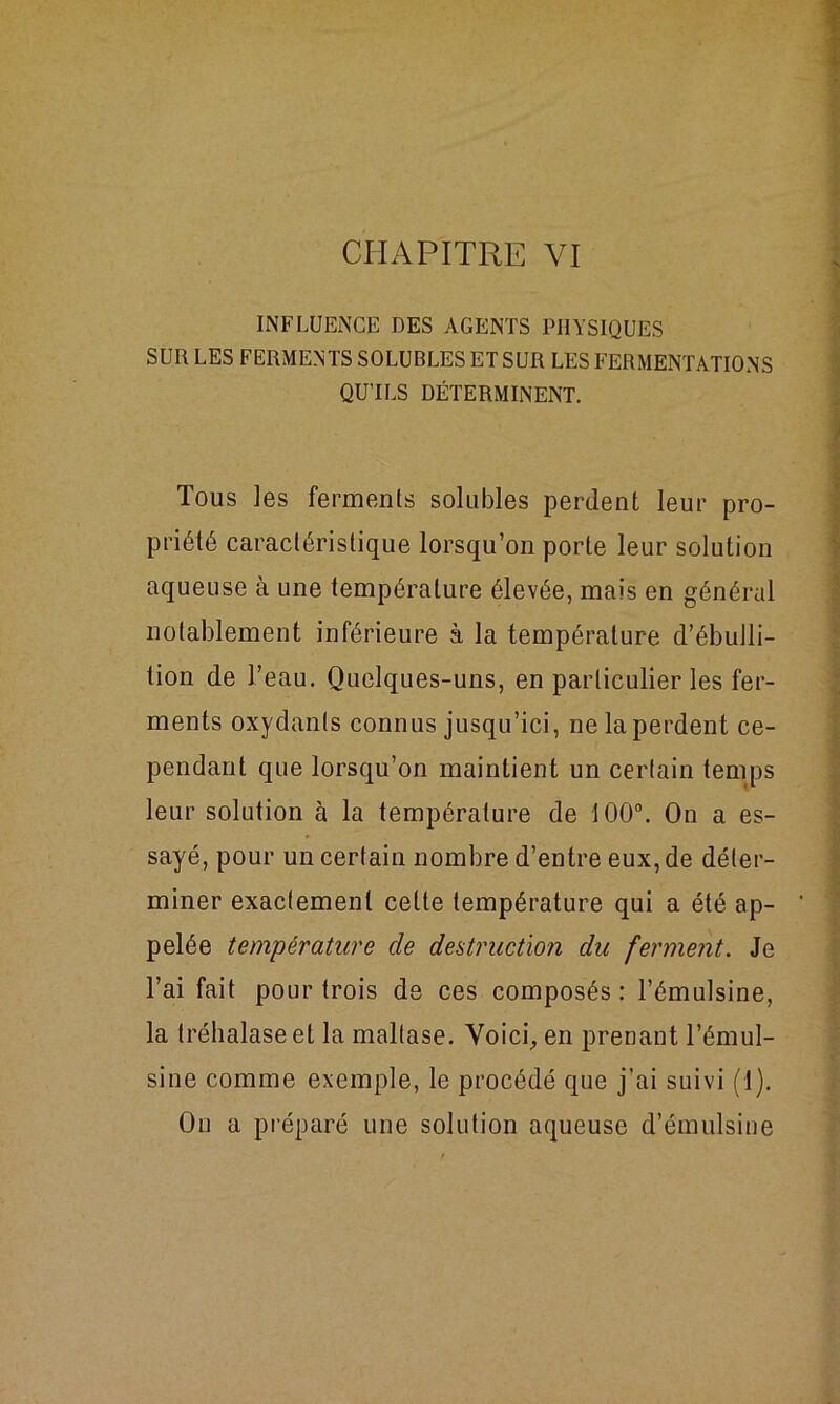 CHAPITRE VI INFLUENCE DES AGENTS PHYSIQUES SUR LES FERMENTS SOLUBLES ET SUR LES FERMENTATIONS QU'ILS DÉTERMINENT. Tous les ferments solubles perdent leur pro- priété caractéristique lorsqu’on porte leur solution aqueuse à une température élevée, mais en général notablement inférieure à la température d’ébulli- tion de l’eau. Quelques-uns, en particulier les fer- ments oxydants connus jusqu’ici, ne la perdent ce- pendant que lorsqu’on maintient un certain temps leur solution à la température de 100°. On a es- sayé, pour un certain nombre d’entre eux, de déter- miner exactement cette température qui a été ap- pelée température de destruction du ferment. Je l’ai fait pour trois de ces composés: l’émulsine, la Iréhalaseet la mallase. Voici, en prenant l’émul- sine comme exemple, le procédé que j’ai suivi (1). On a préparé une solution aqueuse d’émulsine