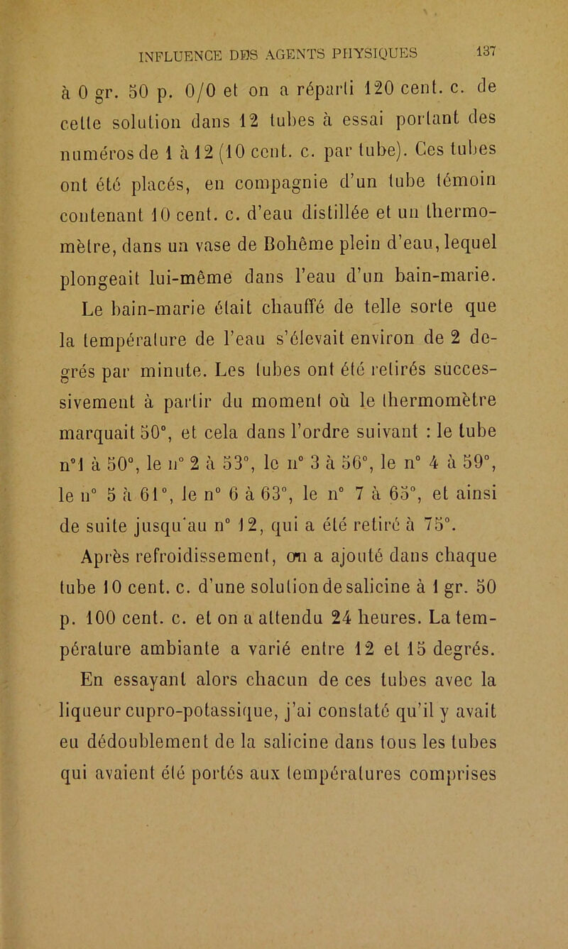 à 0 gr. 50 p. 0/0 et on a réparti 120 cent. c. de cette solution dans 12 tubes à essai portant des numéros de 1 à 12 (10 cent. c. par tube). Ces tubes ont été placés, en compagnie d’un tube témoin contenant 10 cent. c. d’eau distillée et un thermo- mètre, dans un vase de Bohême plein d’eau, lequel plongeait lui-même dans l’eau d’un bain-marie. Le bain-marie était chauffé de telle sorte que la température de l’eau s’élevait environ de 2 de- grés par minute. Les tubes ont été retirés succes- sivement à partir du moment où le thermomètre marquait 50°, et cela dans l’ordre suivant : le tube n°l à 50°, le n° 2 à 53°, le n° 3 à 56°, le n° 4 à 59°, le n° 5 à 61°, le n° 6 à 63°, le n° 7 à 65°, et ainsi de suite jusqu'au n° 12, qui a été retiré à 75°. Après refroidissement, cm a ajouté dans chaque tube 10 cent. c. d’une solution de salicine à 1 gr. 50 p. 100 cent. c. et on a attendu 24 heures. La tem- pérature ambiante a varié entre 12 et 15 degrés. En essayant alors chacun de ces tubes avec la liqueur cupro-potassique, j’ai constaté qu’il y avait eu dédoublement de la salicine dans tous les tubes qui avaient été portés aux températures comprises