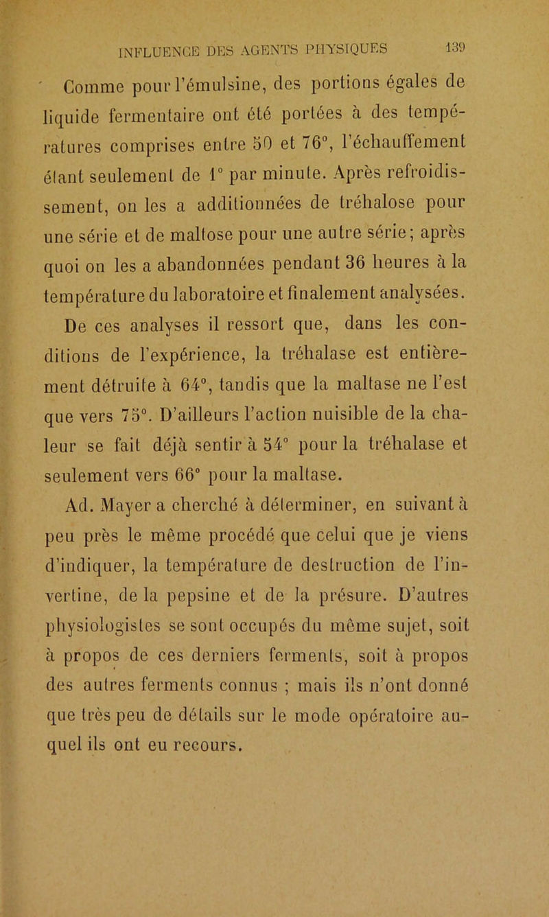 ' Comme pour l’émulsine, des portions égales de liquide fermentaire ont été portées à des tempé- ratures comprises entre 50 et 76°, réchauffement élant seulement de 1° par minute. Après refroidis- sement, on les a additionnées de trélialose pour une série et de malfose pour une autre série; après quoi on les a abandonnées pendant 36 heures à la température du laboratoire et finalement analysées. De ces analyses il ressort que, dans les con- ditions de l’expérience, la tréhalase est entière- ment détruite cà 64°, tandis que la maltase ne l’est que vers 75°. D’ailleurs l’action nuisible de la cha- leur se fait déjà sentir à 54° pour la tréhalase et seulement vers 66° pour la maltase. Ad. Mayer a cherché à déterminer, en suivant à peu près le même procédé que celui que je viens d’indiquer, la température de destruction de l’in- vertine, de la pepsine et de la présure. D’autres physiologistes se sont occupés du même sujet, soit à propos de ces derniers ferments, soit à propos des autres ferments connus ; mais ils n’ont donné que très peu de détails sur le mode opératoire au- quel ils ont eu recours.
