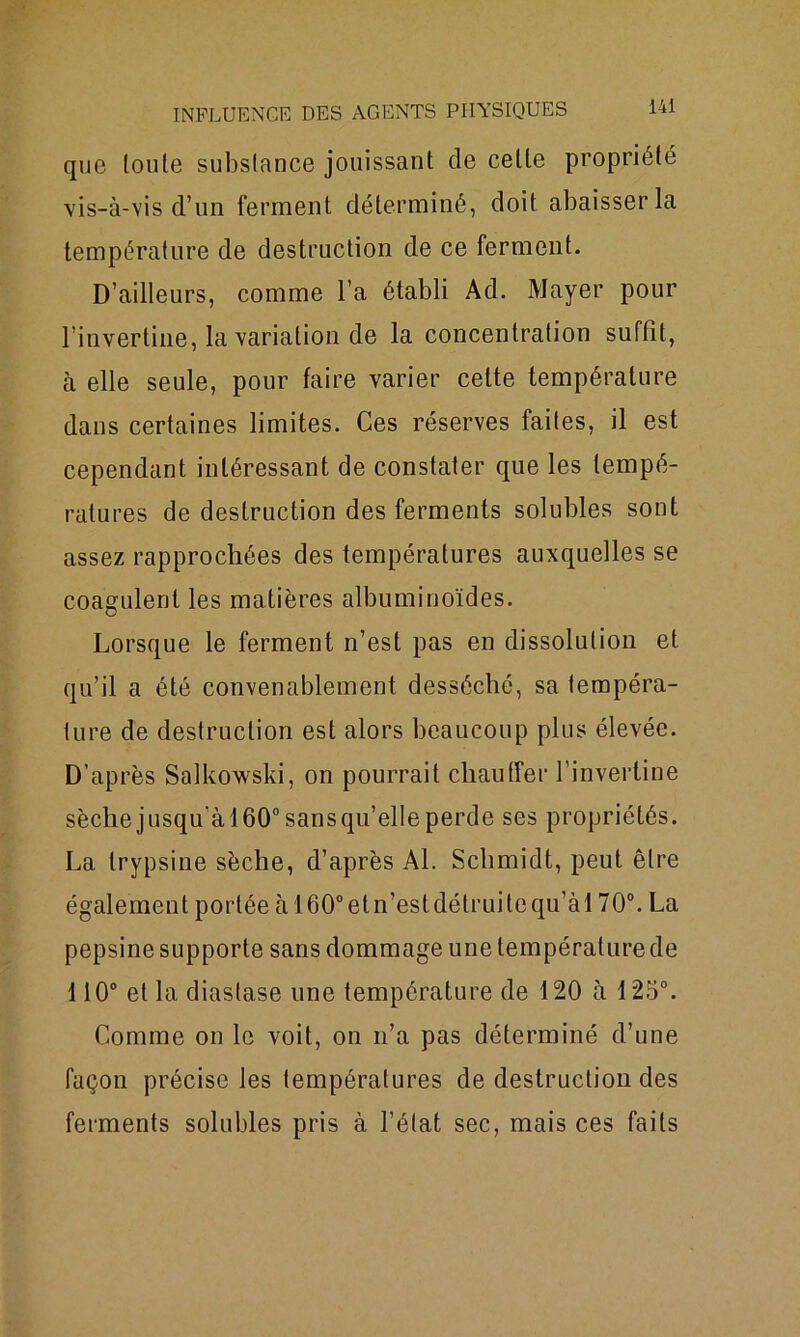 que toute substance jouissant de celle propriété vis-à-vis d’un ferment déterminé, doit abaisser la température de destruction de ce ferment. D’ailleurs, comme l’a établi Ad. Mayer pour l’invertine, la variation de la concentration suffit, à elle seule, pour faire varier cette température dans certaines limites. Ces réserves faites, il est cependant intéressant de constater que les tempé- ratures de destruction des ferments solubles sont assez rapprochées des températures auxquelles se coagulent les matières albuminoïdes. Lorsque le ferment n’est pas en dissolution et qu’il a été convenablement desséché, sa tempéra- ture de destruction est alors beaucoup plus élevée. D’après Salkowski, on pourrait chauffer l’inverline sèchejusqu’àl60°sansqu’elleperde ses propriétés. La trypsine sèche, d’après Al. Schmidt, peut être également portée à 160°eln’estdétruilequ’àl 70°. La pepsine supporte sans dommage une température de 110° et la diastase une température de 120 à 125°. Comme on le voit, on n’a pas déterminé d’une façon précise les températures de destruction des ferments solubles pris à l’état sec, mais ces faits