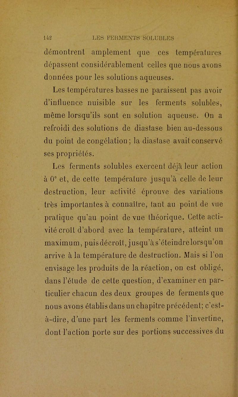 démontrent amplement qne ces températures dépassent considérablement celles que nous avons données pour les solutions aqueuses. Les températures basses ne paraissent pas avoir d’influence nuisible sur les ferments solubles, même lorsqu’ils sont en solution aqueuse. On a refroidi des solutions de diastase bien au-dessous du point décongélation; la diastase avait conservé ses propriétés. Les ferments solubles exercent déjà leur action à 0° et, de cette température jusqu’à celle de leur destruction, leur activité éprouve des variations très importantes à connaître, tant au point de vue pratique qu’au point de vue théorique. Cette acti- vité croît d’abord avec la température, atteint un maximum, puisdécroît, jusqu’às'éteindrelorsqu’on arrive à la température de destruction. Mais si l’on envisage les produits de la réaction, on est obi igé, dans l’élude de cette question, d’examiner en par- ticulier chacun des deux groupes de ferments que nous avons établis dans un chapitre précédent; c’est- à-dire, d’une part les ferments comme l’inverline, dont l’action porte sur des portions successives du