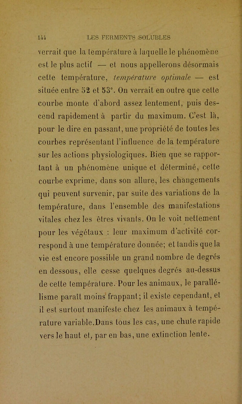 verrait que la température à laquelle le phénomène est le plus actif — et nous appellerons désormais cette température, température optimale — est située entre 52 et 53°. On verrait en outre que celte courbe monte d'abord assez lentement, puis des- cend rapidement à partir du maximum. C’est là, pour le dire en passant, une propriété de toutes les courbes représentant l’influence delà température sur les actions physiologiques. Bien que se rappor- tant à un phénomène unique et déterminé, celle courbe exprime, dans son allure, les changements qui peuvent survenir, par suite des variations de la température, dans l’ensemble des manifestations vitales chez les êtres vivants. On le voit nettement pour les végétaux : leur maximum d’activité cor- respond à une température donnée; et tandis que la vie est encore possible un grand nombre de degrés en dessous, elle cesse quelques degrés au-dessus de celte température. Pour les animaux, le parallé- lisme paraît moins frappant; il existe cependant, et il est surtout manifeste chez les animaux à tempé- rature variable.Dans tous les cas, une chute rapide vers le haut et, par en bas, une extinction lente.