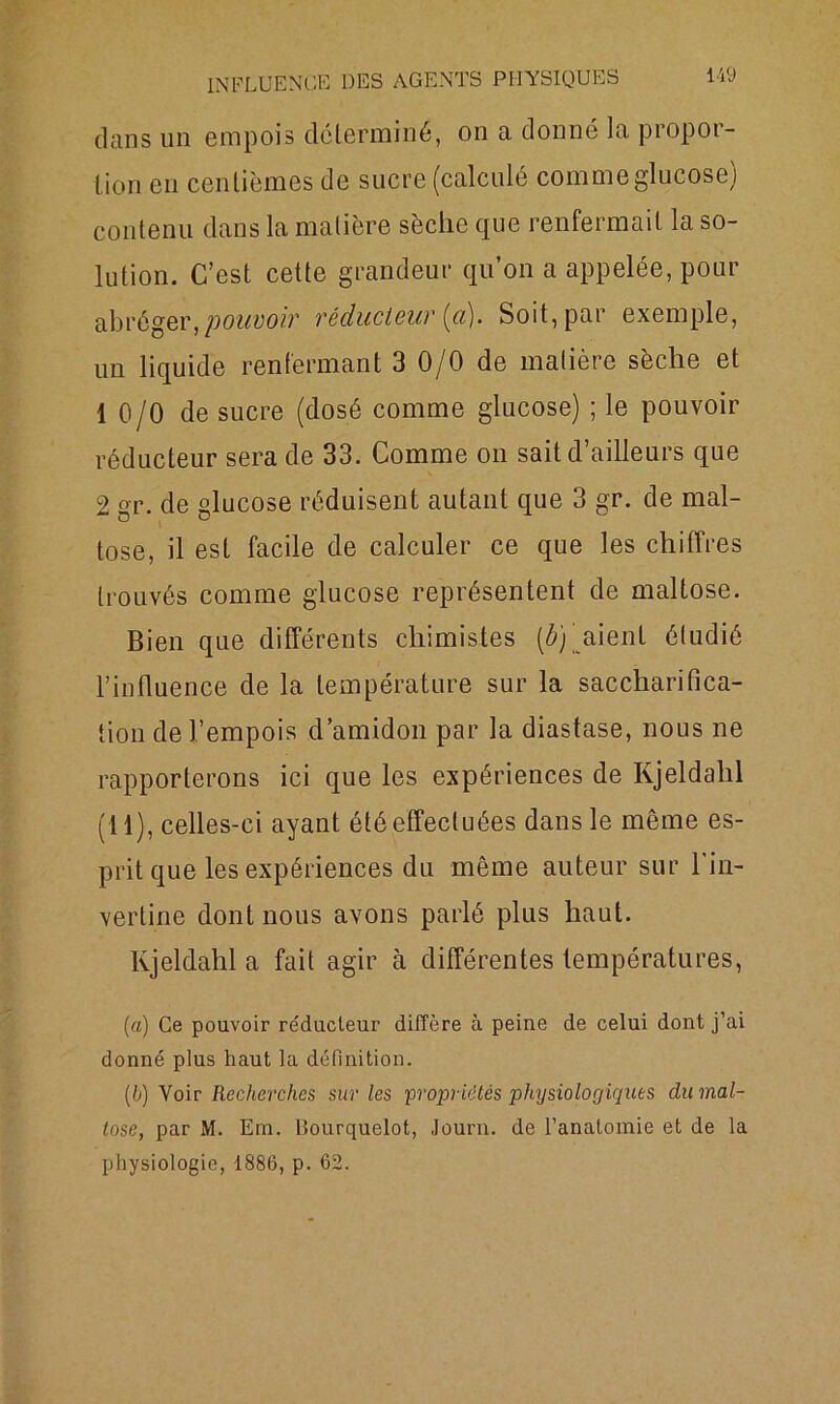 dans un empois déterminé, on a donné la propor- tion eu centièmes de sucre (calculé comme glucose) contenu dans la matière sèche que renfermait la so- lution. C’est cette grandeur qu’on a appelée, pour abréger, pouvoiv réducteur (a). Soit, par exemple, un liquide renfermant 3 0/0 de matière sèche et 10/0 de sucre (dosé comme glucose) ; le pouvoir réducteur sera de 33. Comme on sait d’ailleurs que 2 gr. de glucose réduisent autant que 3 gr. de mal- tose, il est facile de calculer ce que les chiffres trouvés comme glucose représentent de maltose. Bien que différents chimistes [b) aient étudié l’influence de la température sur la saccharifica- tion de l’empois d’amidon par la diastase, nous ne rapporterons ici que les expériences de Kjeldahl (11), celles-ci ayant été effectuées dans le même es- prit que les expériences du même auteur sur l'in- vertine dont nous avons parlé plus haut. Kjeldahl a fait agir à différentes températures, (a) Ce pouvoir réducteur diffère à peine de celui dont j’ai donné plus haut la définition. (b) Voir Recherches sur les 'propriétés physiologiques clu mal- tose, par M. Era. Lîourquelot, Journ. de l’anatomie et de la physiologie, 1886, p. 62.