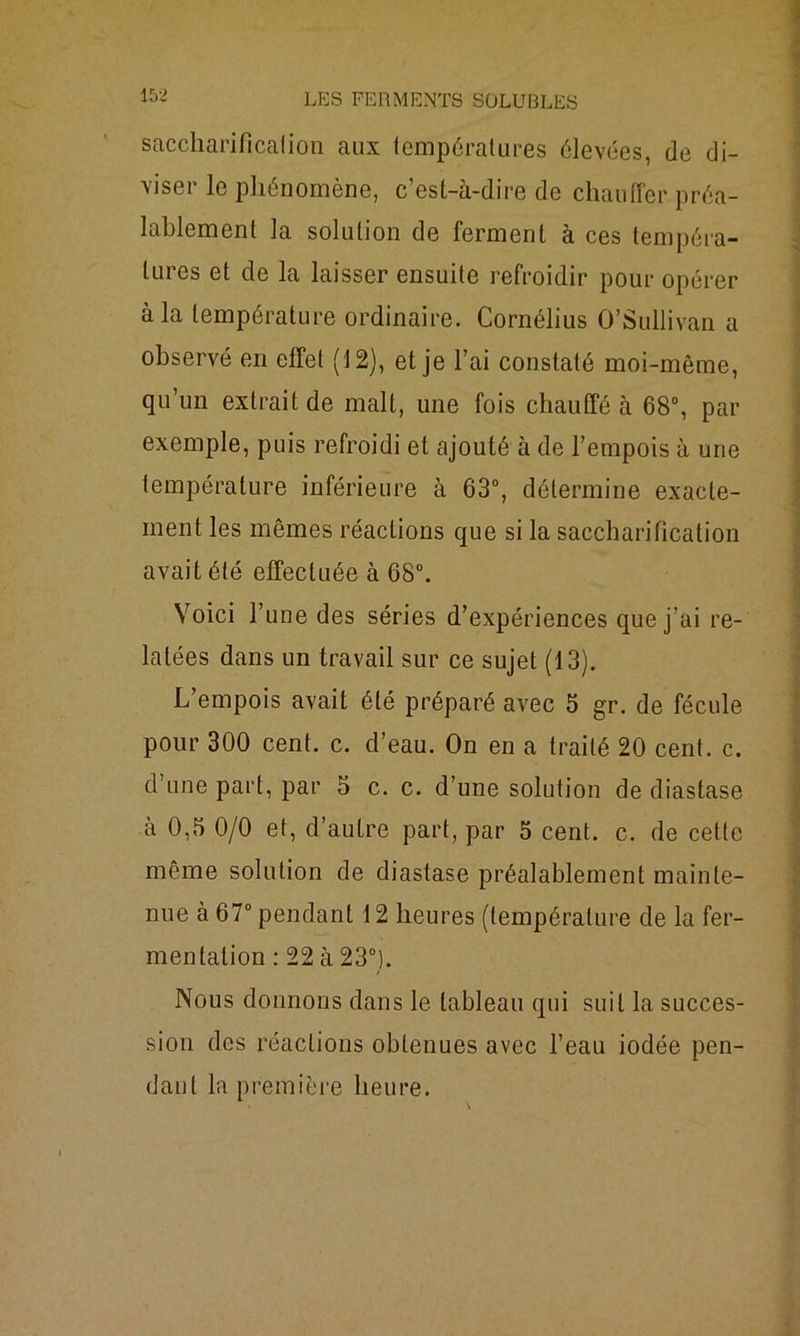 saccharificalion aux températures élevées, de di- viser le phénomène, c’est-à-dire de chauffer préa- lablement la solution de ferment à ces tempéra- tures et de la laisser ensuite refroidir pour opérer à la température ordinaire. Cornélius O’Sullivan a observé en effet (12), et je l’ai constaté moi-même, qu’un extrait de malt, une fois chauffé à 68°, par exemple, puis refroidi et ajouté à de l’empois à une température inférieure à 63°, détermine exacte- ment les mêmes réactions que si la saccharification avait été effectuée à 68°. Voici l’une des séries d’expériences que j’ai re- latées dans un travail sur ce sujet (13). L empois avait été préparé avec 5 gr. de fécule pour 300 cent. c. cl’eau. On en a traité 20 cent. c. d’une part, par 5 c. c. d’une solution de diastase à 0,5 0/0 et, d’autre part, par 5 cent. c. de cette même solution de diastase préalablement mainte- nue à 67° pendant 12 heures (température de la fer- mentation : 22 à 23°). Nous donnons dans le tableau qui suit la succes- sion des réactions obtenues avec l’eau iodée pen- dant la première heure.