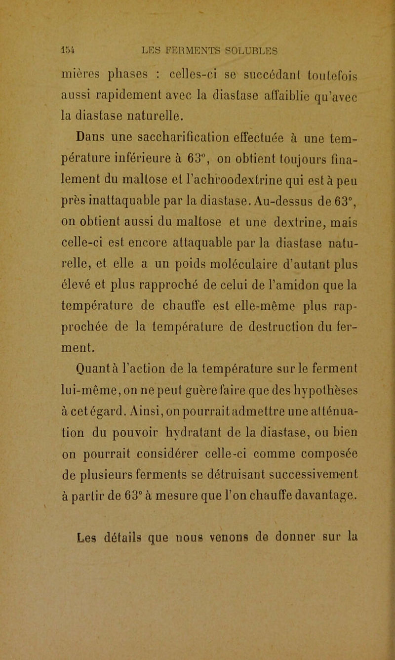 mières phases : celles-ci se succédant toutefois aussi rapidement avec la diaslase affaiblie qu’avec la diastase naturelle. Dans une saccharification effectuée à une tem- pérature inférieure à 63°, on obtient toujours fina- lement du maltose et l’achroodextrine qui est à peu près inattaquable par la diastase. Au-dessus de 63°, on obtient aussi du maltose et une dextrine, mais celle-ci est encore attaquable par la diastase natu- relle, et elle a un poids moléculaire d’autant plus élevé et plus rapproché de celui de l’amidon que la température de chauffe est elle-même plus rap- prochée de la température de destruction du fer- ment. Quanta l’action de la température sur le ferment lui-même, on ne peut guère faire que des hypothèses à cetégard. Ainsi, on pourraitadmettre une atténua- tion du pouvoir hydratant de la diastase, ou bien on pourrait considérer celle-ci comme composée de plusieurs ferments se détruisant successivement à partir de 63° à mesure que l’on chauffe davantage. Les détails que nous venons de donner sur la