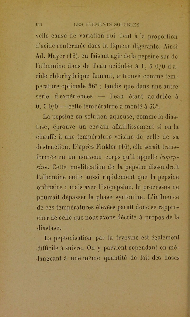 velle cause de variation qui tient à la proportion d’acide renfermée dans la liqueur digérante. Ainsi Ad. Mayer (15), en faisant agir delà pepsine sur de l’albumine dans de l’eau acidulée à 1, 5 0/0 d’a- cide chlorhydrique fumant, a trouvé comme tem- pérature optimale 36° ; tandis que dans une autre série d’expériences — l’eau ôtant acidulée à 0, 5 0/0 — celte température a monté à 55°. La pepsine en solution aqueuse, comme la dias- tase, éprouve un certain affaiblissement si on la chauffe à une température voisine de celle de sa destruction. D’après Finkler (16), elle serait trans- formée en un nouveau corps qu’il appelle isopep- sine. Celle modification de la pepsine dissoudrait l’albumine cuite aussi rapidement que la pepsine ordinaire ; mais avec l’isopepsine, le processus ne pourrait dépasser la phase syntonine. L’influence de ces températures élevées paraît donc se rappro- cher de celle que nous avons décrite à propos de la diastase. La peptonisation par la trypsine est également difficile à suivre. On y parvient cependant en mé- langeant à une môme quantité de lait de»s doses