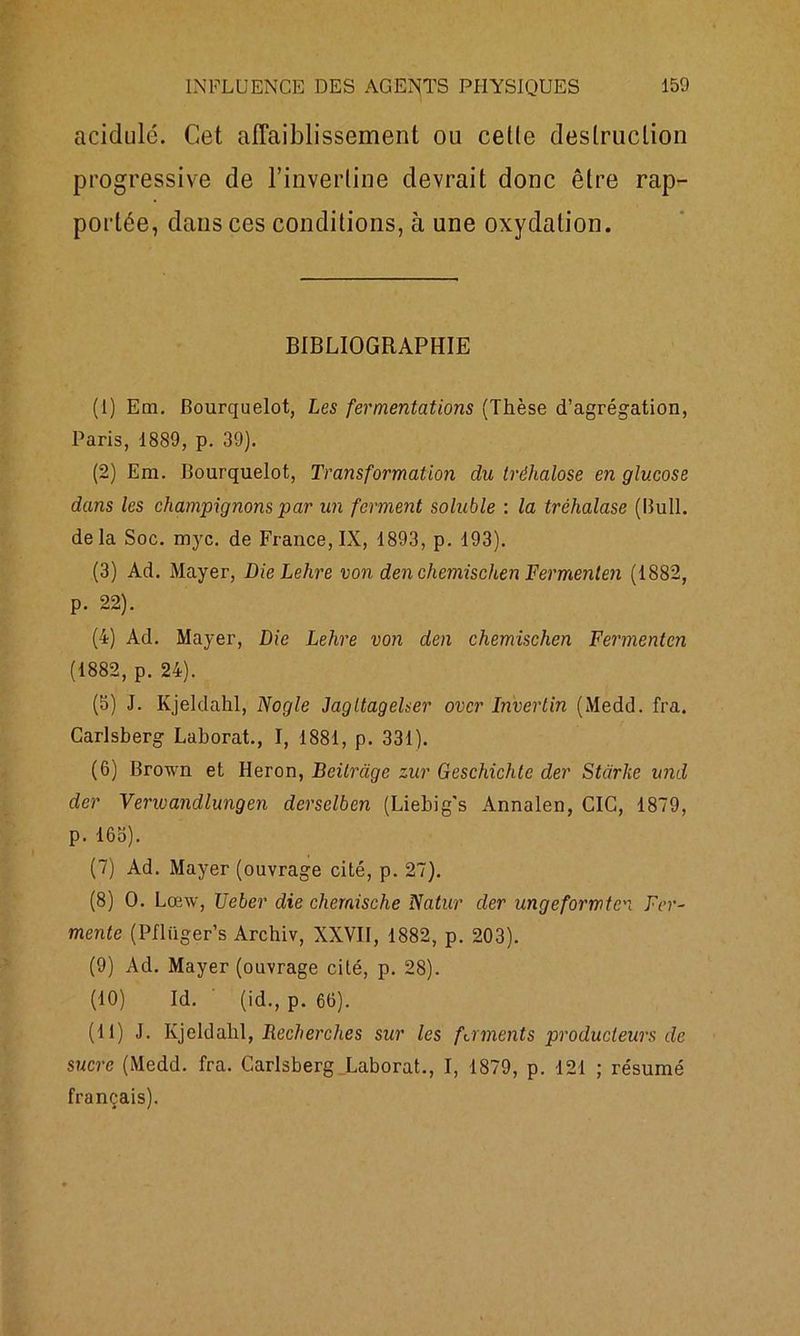 acidulé. Cet affaiblissement ou celle destruction progressive de l’inverline devrait donc être rap- portée, dans ces conditions, à une oxydation. BIBLIOGRAPHIE (1) Em. Bourquelot, Les fermentations (Thèse d’agrégation, Paris, 1889, p. 39). (2) Em. Bourquelot, Transformation du tréhalose en glucose dans les champignons par un ferment soluble : la tréhalase (Bull, delà Soc. myc. de France, IX, 1893, p. 193). (3) Ad. Mayer, DieLehre von den chemischen Fermenlen (1882, p. 22). (4) Ad. Mayer, Die Lehre von den chemischen Fermenten (1882, p. 24). (5) J. Ivjeldahl, Nogle Jagltagelser over In'vertin (Medd. fra. Carlsberg Lahorat., I, 1881, p. 331). (6) Brown et Héron, Beilràge zur Geschichtc der Stàrke und der Venoandlungen derselben (Liebig's Annalen, CIC, 1879, p. 16b). (7) Ad. Mayer (ouvrage cité, p. 27). (8) O. Lœw, J]cher die chemische Natur der ungeforrrtc. Fer- mente (Pfliiger’s Archiv, XXVII, 1882, p. 203). (9) Ad. Mayer (ouvrage cité, p. 28). (10) Id. (id., p. 66). (11) J. Kjeldahl, Recherches sur les faments producteurs de sucre (Medd. fra. Carlsberg Laborat., I, 1879, p. 121 ; résumé français).