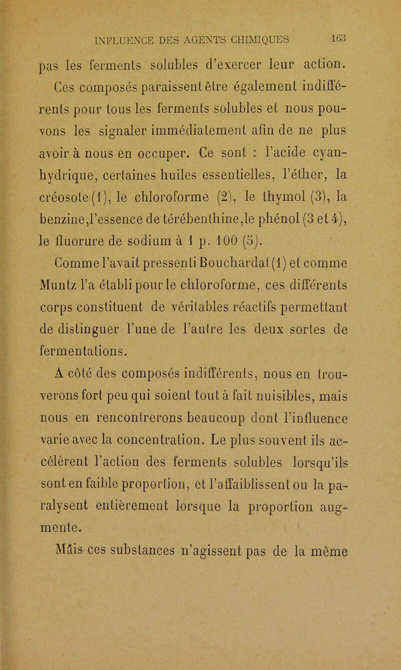pas les ferments solubles d’exercer leur action. Ces composés paraissent être également indiffé- rents pour tous les ferments solubles et nous pou- vons les signaler immédiatement afin de ne plus avoir à nous en occuper. Ce sont : l’acide cyan- hydrique, certaines huiles essentielles, l’éther, la créosote (1), le chloroforme (2), le thymol (3), la benzine,l’essence de térébenthine,le phénol (3 et 4), le fluorure de sodium à 1 p. 100 (5). Comme l’avait pressenti Bouchardat (1) et comme Muntz l’a établi pour le chloroforme, ces différents corps constituent de véritables réactifs permettant de distinguer l’une de l’autre les deux sortes de fermentations. A côté des composés indifférents, nous en trou- verons fort peu qui soient tout à fait nuisibles, mais nous en rencontrerons beaucoup dont l’influence varie avec la concentration. Le plus souvent ils ac- célèrent l’action des ferments solubles lorsqu’ils sont en faible proportion, et l’affaiblissent ou la pa- ralysent entièrement lorsque la proportion aug- mente. Mcfis ces substances n’agissent pas de la même