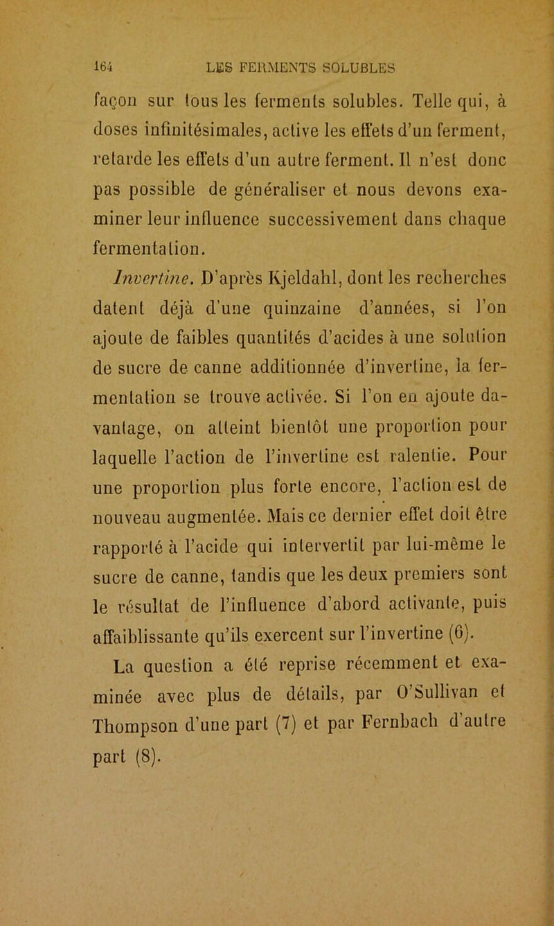 façon sur lous les ferments solubles. Telle qui, à closes infinitésimales, active les effets d’un ferment, retarde les effets d’un autre ferment. Il n’est donc pas possible de généraliser et nous devons exa- miner leur influence successivement dans chaque fermentation. Invcrtine. D’après Kjeldahl, dont les recherches datent déjà d’une quinzaine d’années, si l’on ajoute de faibles quantités d’acides à une solution de sucre de canne additionnée d’inverline, la fer- mentation se trouve activée. Si l’on en ajoute da- vantage, on atteint bientôt une proportion pour laquelle l’action de l’inverline est ralentie. Pour une proportion plus forte encore, l’action est de nouveau augmentée. Mais ce dernier effet doit être rapporté à l’acicle qui intervertit par lui-même le sucre de canne, tandis que les deux premiers sont le résultat de l’influence d’abord activante, puis affaiblissante qu’ils exercent sur l’invertine (6). La question a été reprise récemment et exa- minée avec plus de détails, par O Sullivan et Thompson cl’une part (7) et par Fernbach d’autre part (8).