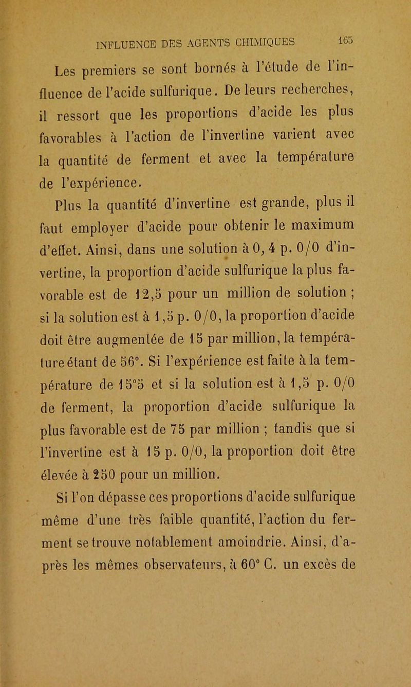 Les premiers se sont bornés à 1 élude de 1 in- fluence de l’acide sulfurique. De leurs recherches, il ressort que les proportions d’acide les plus favorables h l’action de l’inverline varient avec la quantité de ferment et avec la température de l’expérience. Plus la quantité d’inverline est grande, plus il faut employer d’acide pour obtenir le maximum d’effet. Ainsi, dans une solution à 0, 4 p. 0/0 d’in- vertine, la proportion d’acide sulfurique la plus fa- vorable est de 12,5 pour un million de solution ; si la solution est à 1,5 p. 0/0, la proportion d’acide doit être augmentée de 15 par million, la tempéra- ture étant de 56°. Si l’expérience est faite à la tem- pérature de 15°5 et si la solution est à 1,5 p. 0/0 de ferment, la proportion d’acide sulfurique la plus favorable est de 75 par million ; tandis que si l’inverline est à 15 p. 0/0, la proportion doit être élevée à 250 pour un million. Si l’on dépasse ces proportions d’acide sulfurique même d’une très faible quantité, l’action du fer- ment se trouve notablement amoindrie. Ainsi, d’a- près les mêmes observateurs, à 60° C. un excès de
