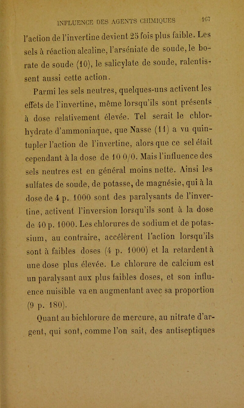 1G7 l’action de l’inverline devient 25 fois plus faible. Les sels à réaction alcaline, l’arséniale de soude, le bo- rate de soude (10), le salicylate de soude, ralentis- sent aussi cette action. Parmi les sels neutres, quelques-uns activent les effets de l’invertine, même lorsqu’ils sont présents à dose relativement élevée. Tel serait le chlor- hydrate d’ammoniaque, que Nasse (11) a vu quin- tupler l’action de l’invertine, alors que ce sel était cependant à la dose de 10 0/0. Mais l’influence des sels neutres est en général moins nette. Ainsi les sulfates de soude, de potasse, de magnésie, qui à la dose de 4 p. 1000 sont des paralysants de l’inver- fine, activent l’inversion lorsqu’ils sont à la dose de 40 p. 1000. Les chlorures de sodium et de potas- sium, au contraire, accélèrent l’action lorsqu’ils sont à faibles doses (4 p. 1000) et la retardent à une dose plus élevée. Le chlorure de calcium est un paralysant aux plus faibles doses, et son influ- ence nuisible va en augmentant avec sa proportion (9 p. 180). Quant au bichlorure de mercure, au nitrate d’ar- gent, qui sont, comme l’on sait, des antiseptiques I