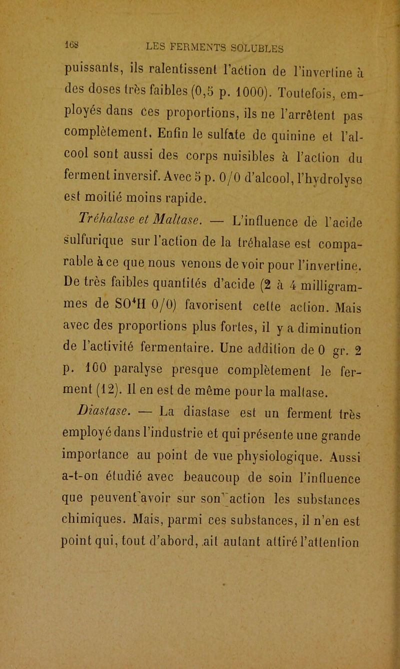 puissants, ils ralentissent 1 action do l’invcrtine à des doses très faibles (0,5 p. 1000). Toutefois, em- ployés dans ces proportions, ils ne l’arrêtent pas complètement. Enfin le sulfate de quinine et l’al- cool sont aussi des corps nuisibles à l’action du ferment inversif. Avec 5 p. 0/0 d’alcool, l’hydrolyse est moitié moins rapide. Tréhalase et Maltase. — L’influence de l’acide sulfurique sur 1 action de la tréhalase est compa- rable a ce que nous venons de voir pour l’invertine. De très faibles quantités d’acide (2 à 4 milligram- mes de S04II 0/0) favorisent celte action. Mais avec des proportions plus fortes, il y a diminution de l’activité fermentaire. Une addition de 0 gr. 2 p. 100 paralyse presque complètement le fer- ment (12). 11 en est de même pourla maltase. Diastasc. — La diaslase est un ferment très employé dans l’industrie et qui présente une grande importance au point de vue physiologique. Aussi a-t-on étudié avec beaucoup de soin l’influence que peuvenfavoir sur son1 action les substances chimiques. Mais, parmi ces substances, il n’en est point qui, tout d’abord, ail autant attiré l’attention