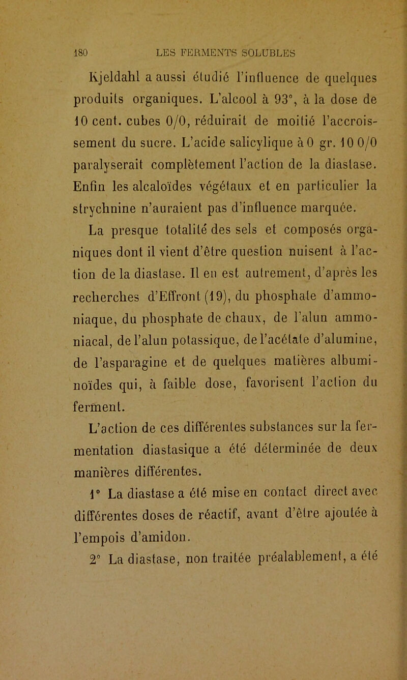 lvjeldahl a aussi éludié l’influence de quelques produits organiques. L’alcool à 93°, à la dose de 10 cent, cubes 0/0, réduirait de moitié l’accrois- sement du sucre. L’acide salicylique àO gr. 10 0/0 paralyserait complètement l’action de la diaslase. Enfin les alcaloïdes végétaux et en particulier la strychnine n’auraient pas d’influence marquée. La presque totalité des sels et composés orga- niques dont il vient d’être question nuisent h l’ac- tion de la diastase. Il en est autrement, d’après les recherches d’Effront (19), du phosphate d’ammo- niaque, du phosphate de chaux, de l’alun ammo- niacal, de l’alun potassique, de l’acétate d’alumine, de l’asparagine et de quelques matières albumi- noïdes qui, à faible dose, favorisent l’action du ferment. L’action de ces différentes substances sur la fer- mentation diastasique a été déterminée de deux manières différentes. \° La diastase a été mise en contact direct avec différentes doses de réactif, avant d’être ajoutée à l’empois d’amidon. 2° La diastase, non traitée préalablement, a été