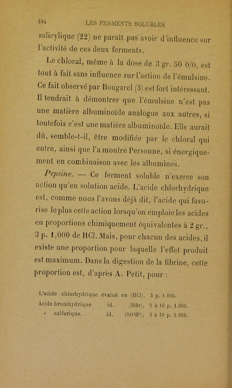 snlicylique (22) ne paraît pas avoir d’influence sur l’activité de ces deux ferments. Le chloral, même à la dose de 3 gr. 50 0/0, est tout à fait sans influence sur l’action de l’émulsine. Ce fait observé par Bougarel (3) est fort intéressant. Il tendrait à démontrer que l’émulsine n’est pas une matière albuminoïde analogue aux autres, si toutefois c’est une matière albuminoïde. Elle aurait du, semble-t-il, être modifiée par le chloral qui entre, ainsi que l’a montré Personne, si énergique- ment en combinaison avec les albumines. Pepsine. — Ce ferment soluble n’exerce son action qu en solution acide. L’acide chlorhydrique est, comme nous l’avons déjà dit, l’acide qui favo- rise leplus celte action lorsqu’on emploie les acides en proportions chimiquement équivalentes à 2 gr., 3 p. 1,000 de HCl. Mais, pour chacun des acides, il existe une proportion pour laquelle l’effet produit est maximum. Dans la digestion de la fibrine, cette proportion est, d’après A. Petit, pour : L’acide chlorhydrique évalué en (HCl), 3 p. 1.000. Acide bromhydrique id. (HBr), 0 à 10 p. 1.000. » sulfurique. . . id. (SO'H2), 5 à 10 p. 1.000.