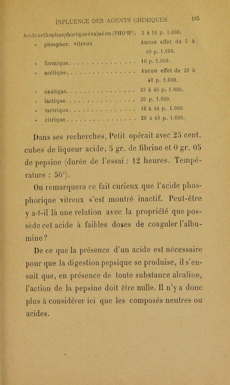 Acidcorlhophosphoriqueévaluéen (PHO'H3). 5 à 10 p. 1.000. » phospbor. vitreux Aucun effet de 5 à GO p. 1.000. » formique » acétique. » oxalique. » lactique. » tartrique » citrique. 10 p. 1.000. Aucun effet de 20 à 40 p. 1.000. 20 à 40 p. 1.000. 20 p. 1.000. 10 à 40 p. 1.000. 20 à 40 p. 1.000. Dans ses recherches, Petit opérait avec 25 cent, cubes de liqueur acide, 5 gr. de fibrine et 0 gr. 05 de pepsine (durée de 1 essai.’ 12 heures. Tempé- rature : 50°). On remarquera ce fait curieux que l’acide plios- phorique vitreux s’est montré inactif. Peut-être y a-t-il là une relation avec la propriété que pos- sède cet acide à faibles doses de coaguler l’albu- mine? De ce que la présence d’un acide est nécessaire pour que la digestionpepsique se produise, il s’en- suit que, en présence de toute substance alcaline, l’action de la pepsine doit être nulle. 11 n’y a donc plus à considérer ici que les composés neutres ou acides.