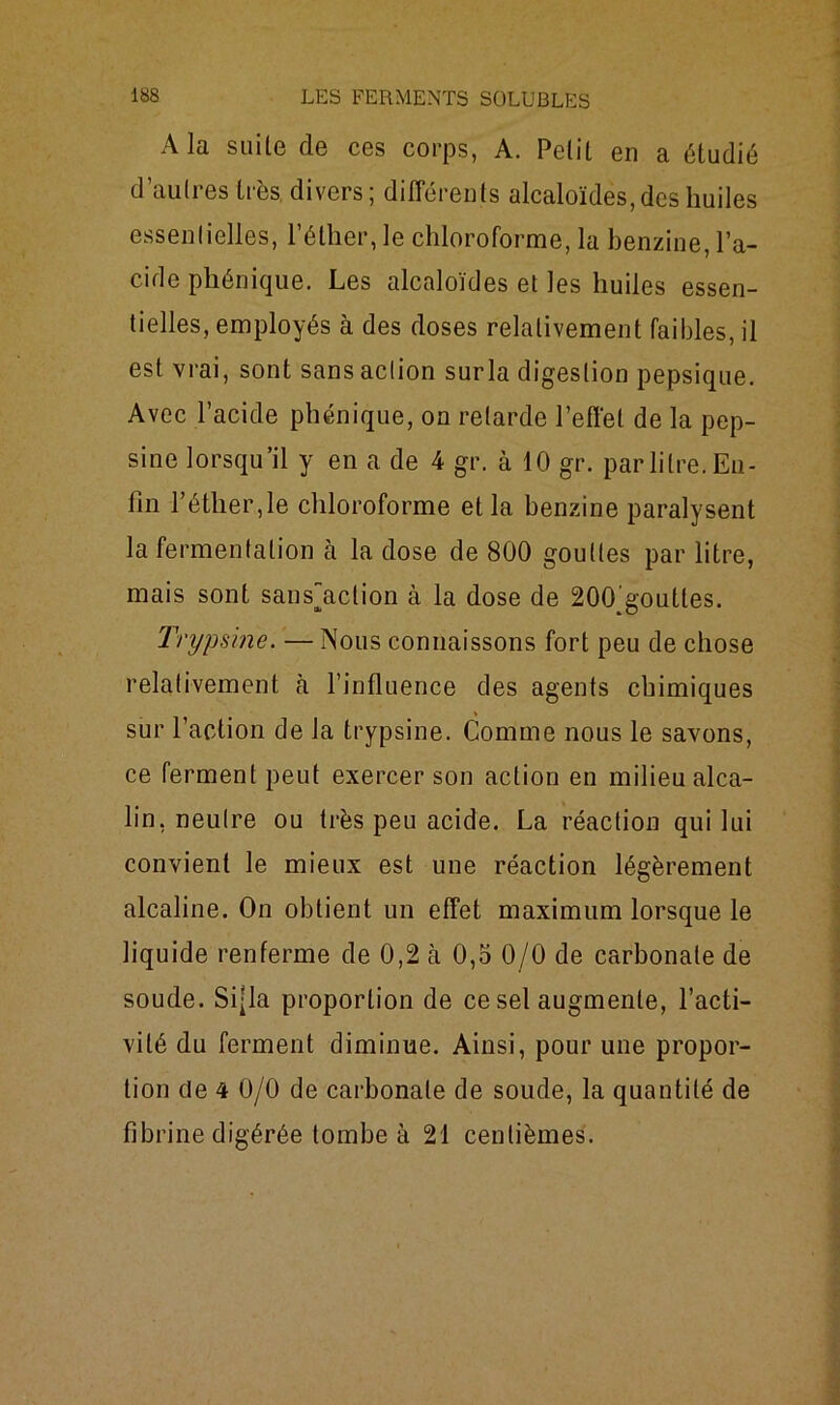 A la suite de ces corps, A. Petit en a étudié d’autres très divers ; différents alcaloïdes, des huiles essentielles, l’éther, le chloroforme, la benzine, l’a- cide phénique. Les alcaloïdes et les huiles essen- tielles, employés à des doses relativement faibles, il est vrai, sont sans action surla digestion pepsique. Avec l’acide phénique, on retarde l’effet de la pep- sine lorsqu’il y en a de 4 gr. à 10 gr. par litre. En- fin l’étlier,le chloroforme et la benzine paralysent la fermentation à la dose de 800 gouttes par litre, mais sont satisfaction à la dose de 200^goutles. Trypsine. — Nous connaissons fort peu de chose relativement à l’influence des agents chimiques sur l’action de la trypsine. Comme nous le savons, ce ferment peut exercer son action en milieu alca- lin, neutre ou très peu acide. La réaction qui lui convient le mieux est une réaction légèrement alcaline. On obtient un effet maximum lorsque le liquide renferme de 0,2 à 0,5 0/0 de carbonate de soude. Si-la proportion de ce sel augmente, l’acti- vité du ferment diminue. Ainsi, pour une propor- tion de 4 0/0 de carbonate de soude, la quantité de fibrine digérée tombe à 21 centièmes.