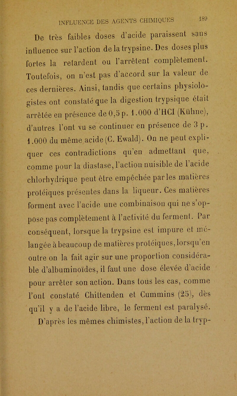 De très faibles doses d’acide paraissent sans influence sur l’action delà trypsine. Des doses plus fortes la retardent ou l’arrêtent complètement. Toutefois, on n’est pas d’accord sur la valeur de ces dernières. Ainsi, tandis que ceitains physiolo rristes ont constaté que la digestion trypsique était arrêtée en présence de 0,5 p. 1.000 d’HCl (Kühne), d’autres l’ont vu se continuer en présence de 3 p. 1.000 du même acide (C. Ewald). On ne peut expli- quer ces contradictions qu en admettant que, comme pour la diastase, 1 action nuisible de 1 acide chlorhydrique peut être empêchée parles matières protéiques présentes dans la liqueur. Ces malièies forment avec l’acide une combinaison qui ne s’op- pose pas complètement à l’activité du ferment. Par conséquent, lorsque la trypsine est impure et mé- langée à beaucoup de matières protéiques, lorsqu en outre on la fait agir sur une proportion considéra- ble d’albuminoïdes, il faut une dose élevée d acide pour arrêter son action. Dans tous les cas, comme l’ont constaté Chiltenden et Cummins (25), dès qu’il y a de l’acide libre, le ferment est paralysé. D’après les mêmes chimistes,l'action delà tryp-