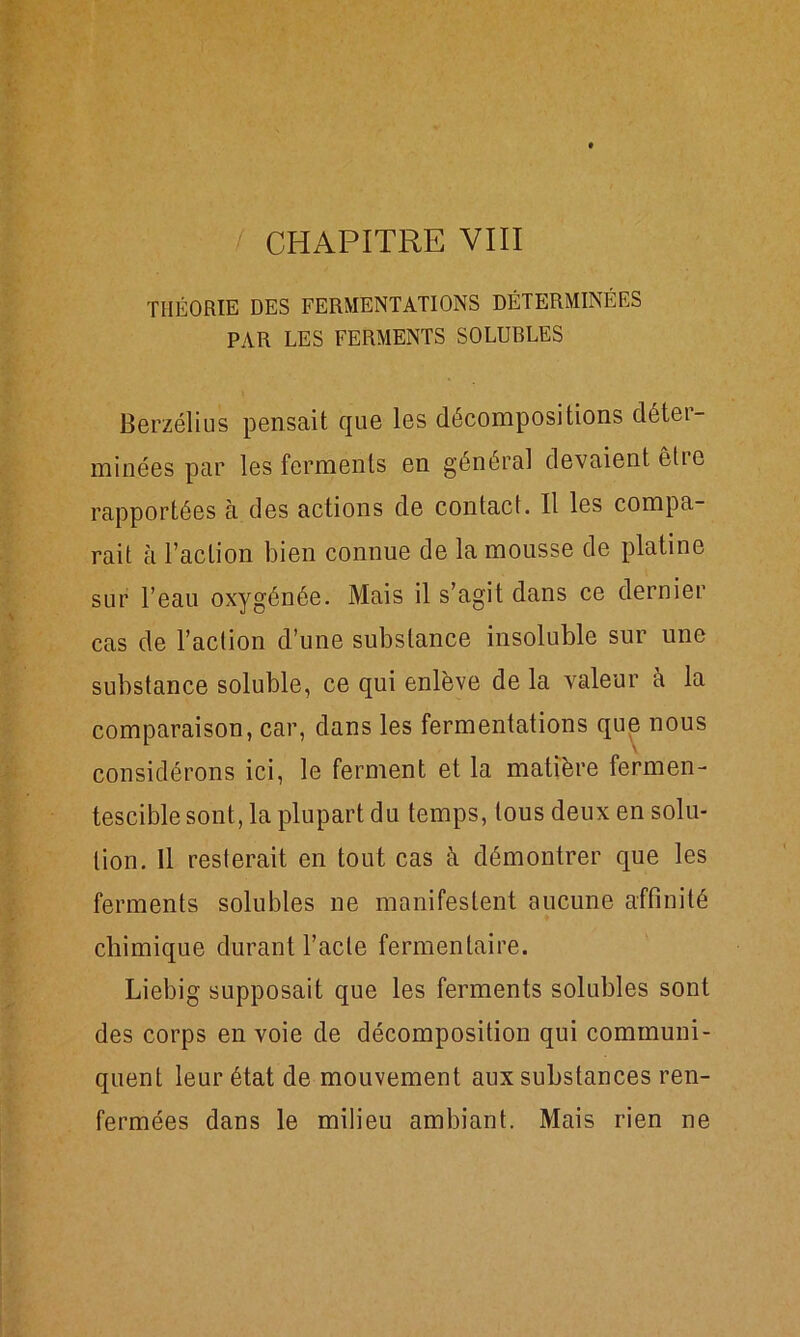 / CHAPITRE VIII THÉORIE DES FERMENTATIONS DÉTERMINÉES PAR LES FERMENTS SOLUBLES Berzélius pensait que les décompositions déter- minées par les ferments en général devaient êlie rapportées à des actions de contact. Il les compa- rait à l’action bien connue de la mousse de platine sur l’eau oxygénée. Mais il s’agit dans ce dernier cas de l’action d’une substance insoluble sur une substance soluble, ce qui enlève de la valeur à la comparaison, car, dans les fermentations que nous considérons ici, le ferment et la matière fermen- tescible sont, la plupart du temps, tous deux en solu- tion. Il resterait en tout cas à démontrer que les ferments solubles ne manifestent aucune affinité chimique durant l’acte fermentaire. Liebig supposait que les ferments solubles sont des corps en voie de décomposition qui communi- quent leur état de mouvement aux substances ren- fermées dans le milieu ambiant. Mais rien ne