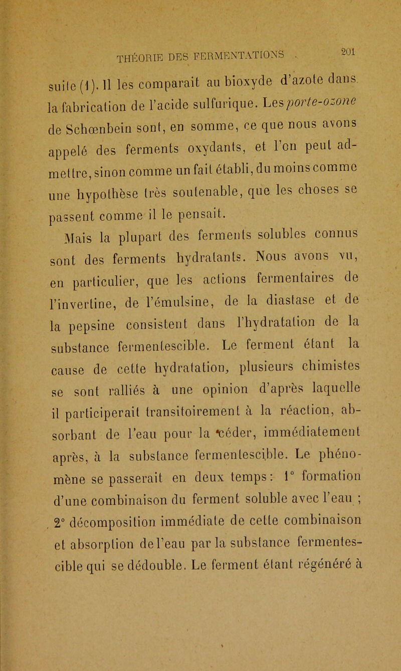 suite (1 ). 11 les comparait au bioxyde d’azote dans, la fabrication de l’acide sulfurique. Les porte-ozone de Schœnbein sont, en somme, ce que nous avons appelé des ferments oxydants, et l’on peut ad- mettre, sinon comme un fait établi, du moins comme une hypothèse très soutenable, que les choses se passent comme il le pensait. Mais la plupart des ferments solubles connus sont des ferments hydratants. Nous avons vu, en particulier, que les actions feimentaiies de l’inverline, de l’émulsine, de la diastase et de la pepsine consistent dans 1 hydratation de la substance fermentescible. Le ferment étant la cause de cette hydratation, plusieurs chimistes se sont ralliés à une opinion d’après laquelle il participerait transitoirement à la réaction, ab- sorbant de l’eau pour la ‘céder, immédiatement après, à la substance fermentescible. Le phéno- mène se passerait en deux temps: 1° formation d’une combinaison du ferment soluble avec l’eau ; 2° décomposition immédiate de celle combinaison et absorption de l’eau par la substance fermentes- cible qui se dédouble. Le ferment étant régénéré à