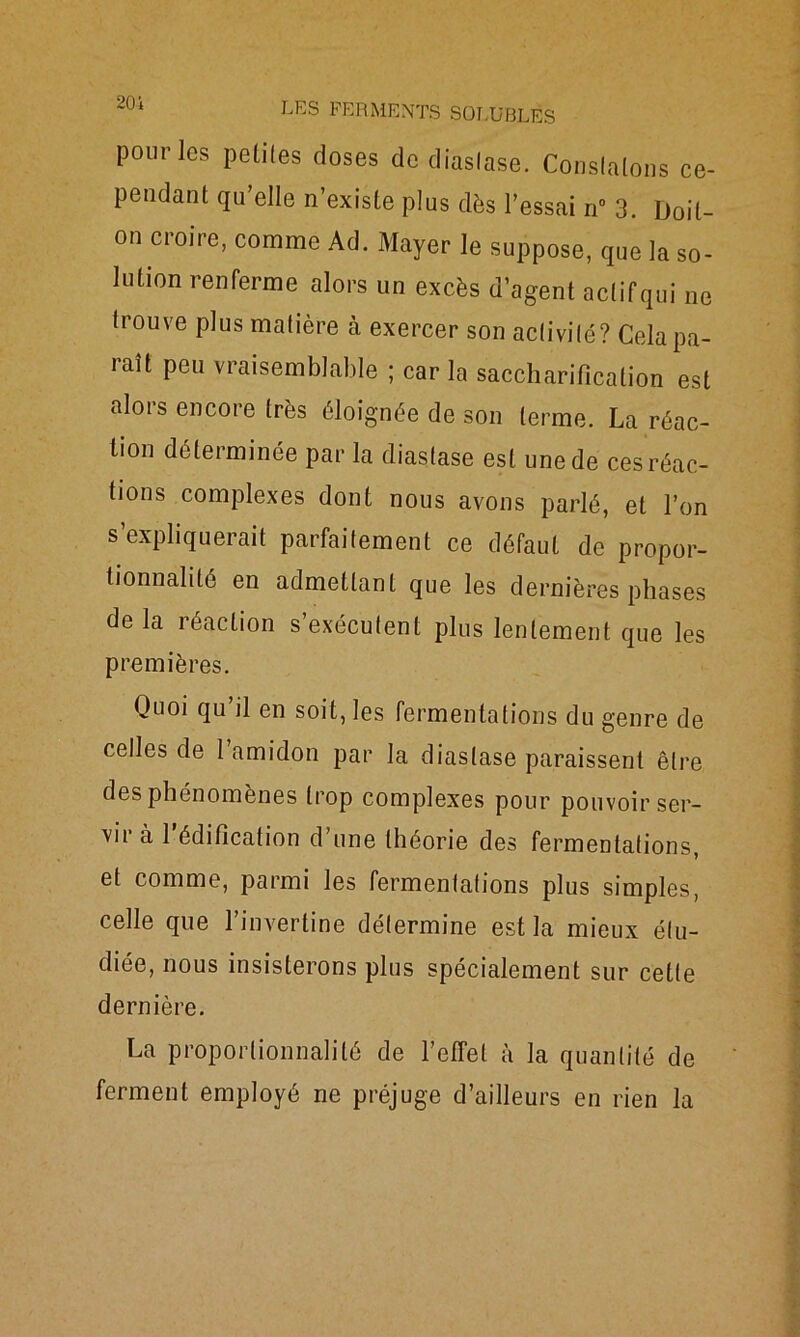 pour les petites doses de diaslase. Constatons ce- pendant qu’elle n’existe plus dès l’essai n° 3. Doit- on croire, comme Ad. Mayer le suppose, que la so- lution renferme alors un excès d’agent actifqui ne trouve plus matière à exercer son activité? Cela pa- raît peu vraisemblable ; car la saccharification est alors encore très éloignée de son terme. La réac- tion déterminée par la diaslase est une de ces réac- tions complexes dont nous avons parlé, et l’on s’expliquerait parfaitement ce défaut de propor- tionnalité en admettant que les dernières phases de la réaction s’exécutent plus lentement que les premières. Quoi qu’il en soit, les fermentations du genre de celles de l’amidon par la diaslase paraissent être des phénomènes trop complexes pour pouvoir ser- vir à 1 édification d’une théorie des fermentations, et comme, parmi les fermentations plus simples, celle que l’invertine détermine est la mieux étu- diée, nous insisterons plus spécialement sur cette dernière. La proportionnalité de l’effet à la quantité de ferment employé ne préjuge d’ailleurs en rien la