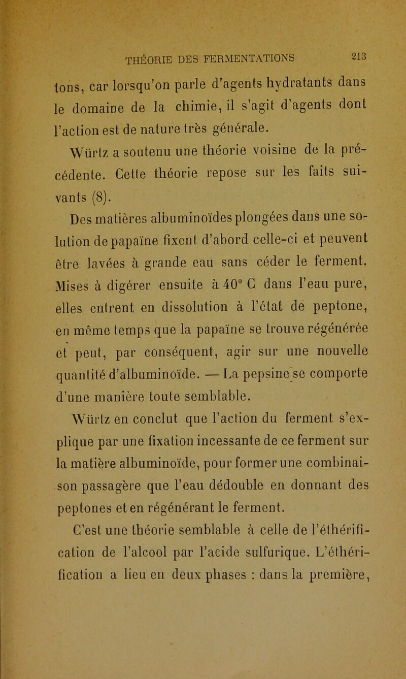 Ions, car lorsqu’on parle d’agents hydratants dans le domaine de la chimie, il s agit d agents dont l’action est de nature très générale. Würtz a soutenu une théorie voisine de la pré- cédente. Celle théorie repose sur les faits sui- vants (8). Des matières albuminoïdes plongées dans une so- lution de papaïne fixent d’abord celle-ci et peuvent être lavées à grande eau sans céder le ferment. Mises à digérer ensuite à 40° C dans l’eau pure, elles entrent en dissolution à l’état de peptone, en même temps que la papaïne se trouve régénérée et peut, par conséquent, agir sur une nouvelle quantité d’albuminoïde. —La pepsine se comporte d’une manière toute semblable. Würtz en conclut que l’action du ferment s’ex- plique par une fixation incessante de ce ferment sur la matière albuminoïde, pour former une combinai- son passagère que l’eau dédouble en donnant des peptones et en régénérant le ferment. C’est une théorie semblable à celle de l’éthérifi- cation de l’alcool par l’acide sulfurique. L’éthéri- fication a lieu en deux phases : dans la première,