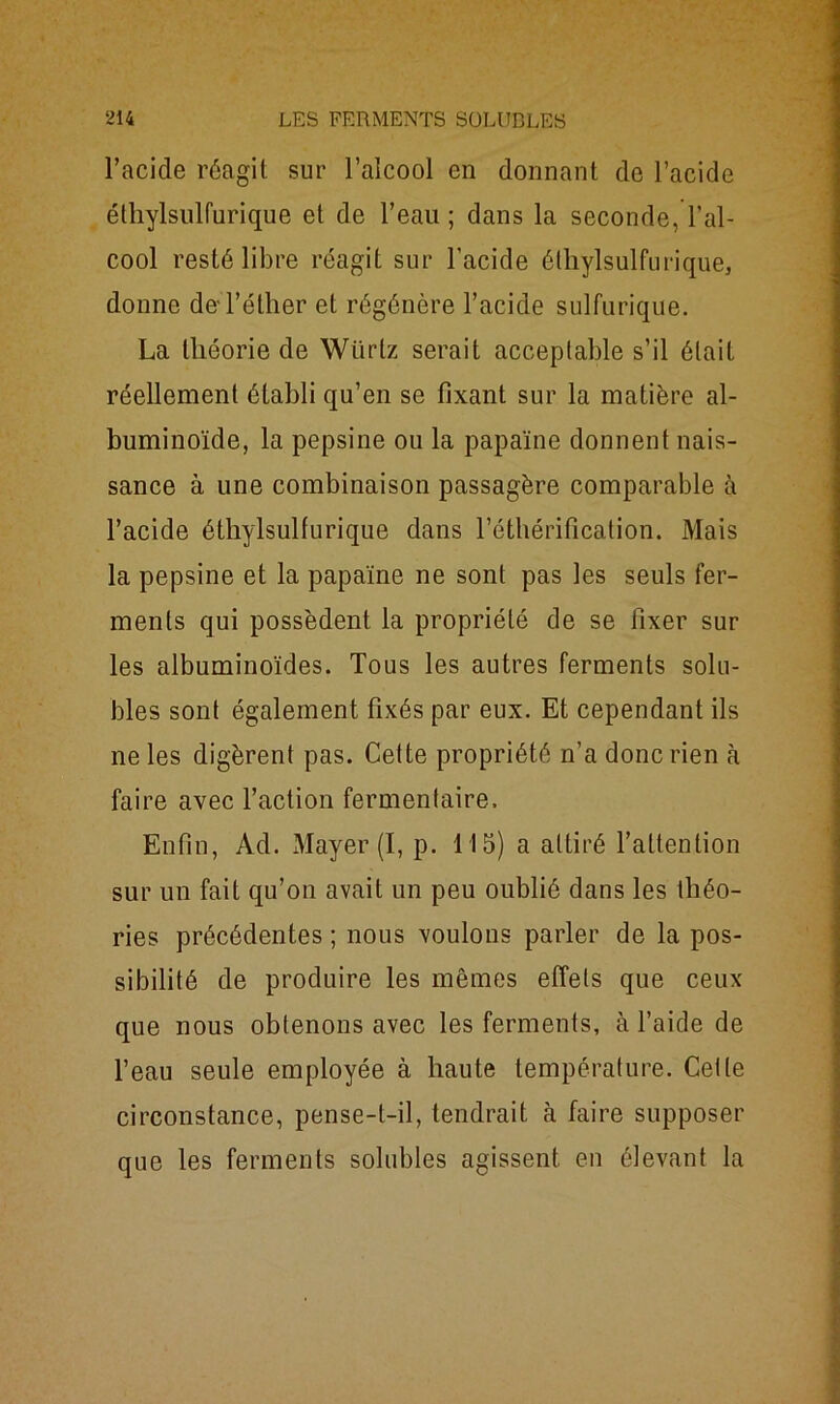 l’acide réagit sur l’alcool en donnant de l’acide éthylsulfurique et de l’eau ; dans la seconde, l’al- cool resté libre réagit sur l’acide éthylsulfurique, donne de l’éther et régénère l’acide sulfurique. La théorie de Wiirlz serait acceptable s’il était réellement établi qu’en se fixant sur la matière al- buminoïde, la pepsine ou la papaïne donnent nais- sance à une combinaison passagère comparable à l’acide éthylsulfurique dans l’éthérification. Mais la pepsine et la papaïne ne sont pas les seuls fer- ments qui possèdent la propriété de se fixer sur les albuminoïdes. Tous les autres ferments solu- bles sont également fixés par eux. Et cependant ils ne les digèrent pas. Cette propriété n’a donc rien à faire avec l’action fermentaire. Enfin, Ad. Mayer (I, p. 115) a attiré l’attention sur un fait qu’on avait un peu oublié dans les théo- ries précédentes ; nous voulons parler de la pos- sibilité de produire les mêmes effets que ceux que nous obtenons avec les ferments, à l’aide de l’eau seule employée à haute température. Cette circonstance, pense-t-il, tendrait à faire supposer que les ferments solubles agissent en élevant la
