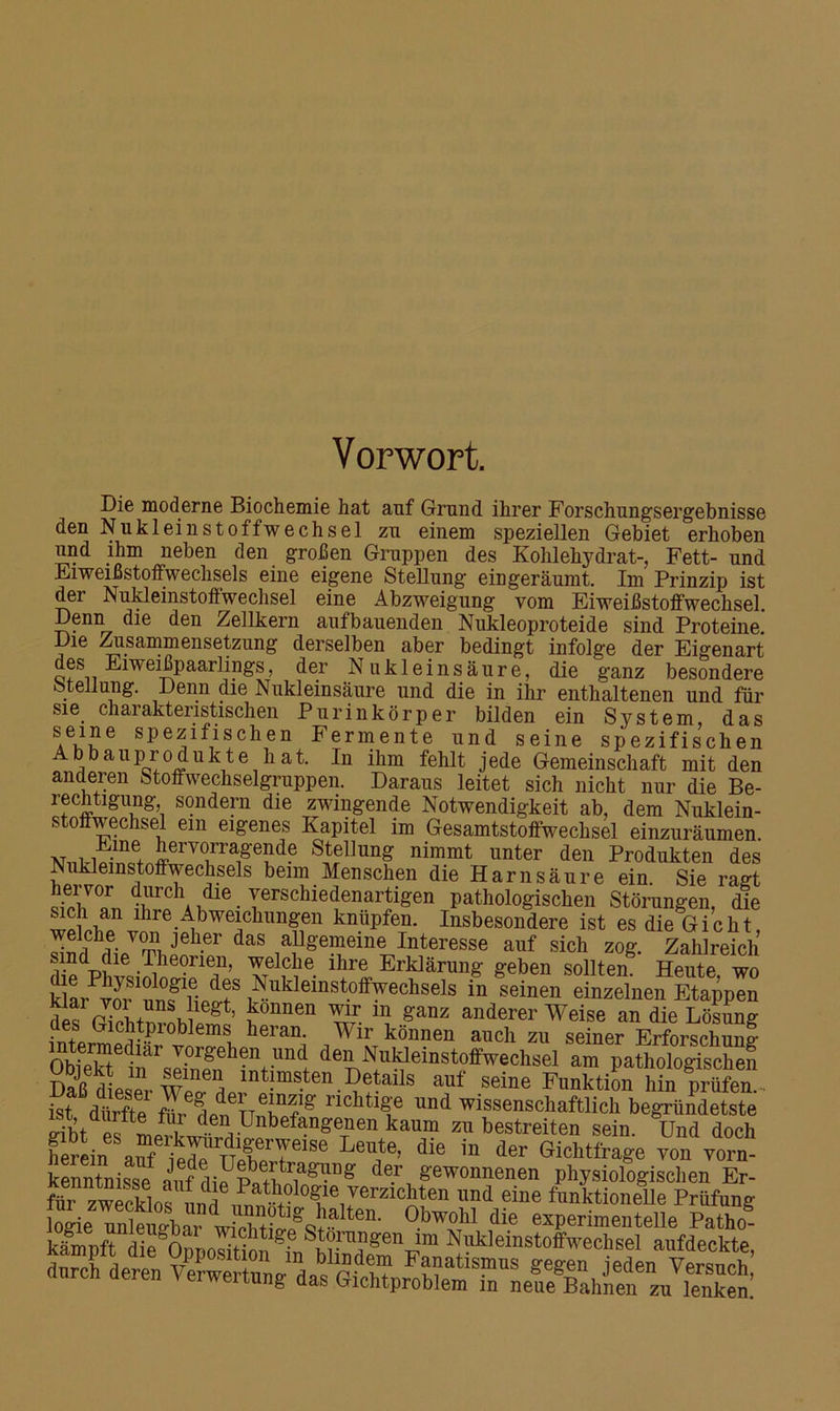 Vorwort. Die moderne Biochemie hat auf Grund ihrer Forschungsergebnisse den Nukleinstoffwechsel zu einem speziellen Gebiet erhoben und ihm neben den großen Gruppen des Kohlehydrat-, Fett- und Eiweißstoffwechsels eine eigene Stellung eingeräumt. Im Prinzip ist der Nukleinstoffwechsel eine Abzweigung vom Eiweißstoffwechsel. Denn die den Zellkern aufbauenden Nukleoproteide sind Proteine Die Zusammensetzung derselben aber bedingt infolge der Eigenart des Eiweißpaarlings, der Nukleinsäure, die ganz besondere Stellung. Denn die Nukleinsäure und die in ihr enthaltenen und für sie charakteristischen Purinkörper bilden ein System, das SAeJ?6 sPezifischen Fermente und seine spezifischen Abbauprodukte hat. In ihm fehlt jede Gemeinschaft mit den anderen Stoffwechselgruppen. Daraus leitet sich nicht nur die Be- rechtigung, sondern die zwingende Notwendigkeit ab, dem Nuklein- stoffwechsel ein eigenes Kapitel im Gesamtstoffwechsel einzuräumen. w1,ti5]nI1lllerVOi!’rafe!d- Stellung nimmt unter den Produkten des Nukleinstoffwechsels beim Menschen die Harnsäure ein. Sie ragt hervor durch die verschiedenartigen pathologischen Störungen, die sich an ihre Abweichungen knüpfen. Insbesondere ist es die Gicht welche von jeher das allgemeine Interesse auf sich zog. Zahlreich f/.nd die .Theorien, welche ihre Erklärung geben sollten Heute wo kla/vofmf^lli? ^nkJeillst.offrechseIs in seinen einzelnen Etappen def ri™m gt’ fonnen ^T. 111 “derer Weise an die Lösung Irf+’a Gld^oble™ heran. Wir können auch zu seiner Erforschung- OWerSi'ar T.orgeh?”t ,™d den Nukieinstoffwechsel am pathologische? Daß de pW»!,11“1'•“ aUf seiBe Funkti' «n pr£. ist dürfte Wr den ttS18 nChtlf und wissenschaftlich begründetste aibt es .Unbefangenen kaum zu bestreiten sein. Und doch airf ieX n»nlr7eiSe Le“,te’ die in der Gichtfrage von vorn- kenntnisse .nofdde.r gewonnenen physiologisclien Er- lü,^ zwecklos'und»,ST,(,mieKe lmd ?ine ‘»nktionelle Prüfung