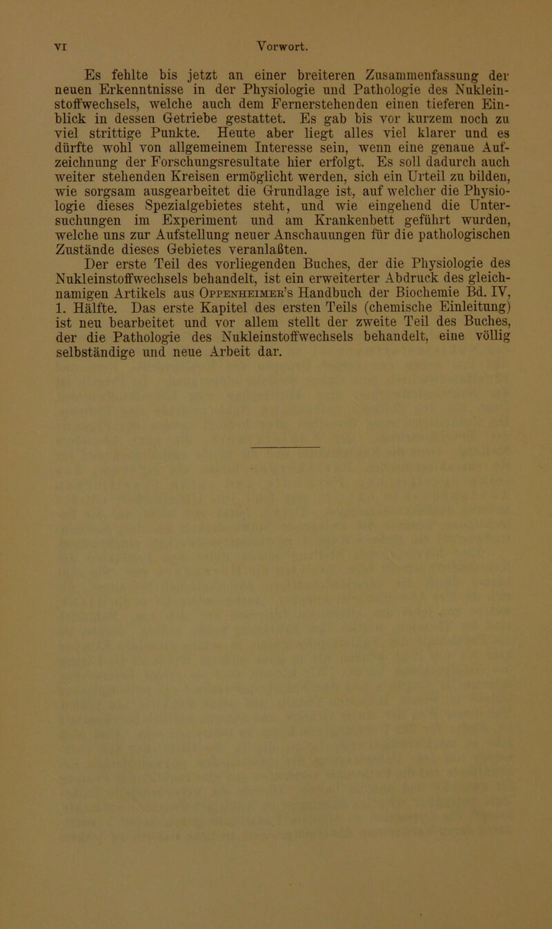 Es fehlte bis jetzt an einer breiteren Zusammenfassung der neuen Erkenntnisse in der Physiologie und Pathologie des Nuklein- stoffwechsels, welche auch dem Fernerstehenden einen tieferen Ein- blick in dessen Getriebe gestattet. Es gab bis vor kurzem noch zu viel strittige Punkte. Heute aber liegt alles viel klarer und es dürfte wohl von allgemeinem Interesse sein, wenn eine genaue Auf- zeichnung der Forschungsresultate hier erfolgt. Es soll dadurch auch weiter stehenden Kreisen ermöglicht werden, sich ein Urteil zu bilden, wie sorgsam ausgearbeitet die Grundlage ist, auf welcher die Physio- logie dieses Spezialgebietes steht, und wie eingehend die Unter- suchungen im Experiment und am Krankenbett geführt wurden, welche uns zur Aufstellung neuer Anschauungen für die pathologischen Zustände dieses Gebietes veranlaßten. Der erste Teil des vorliegenden Buches, der die Physiologie des Nukleinstoffwechsels behandelt, ist ein erweiterter Abdruck des gleich- namigen Artikels aus Oppenheimer’s Handbucli der Biochemie Bd. IV, 1. Hälfte. Das erste Kapitel des ersten Teils (chemische Einleitung) ist neu bearbeitet und vor allem stellt der zweite Teil des Buches, der die Pathologie des Nukleinstoffwechsels behandelt, eine völlig selbständige und neue Arbeit dar.