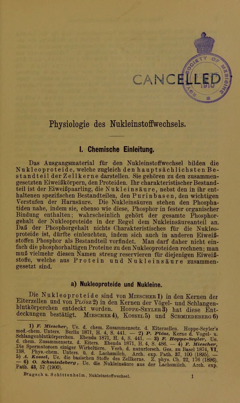 Physiologie des Nukleinstoffwechsels. I. Chemische Einleitung. Das Ausgangsmaterial für den Nukleinstoffwechsel bilden die Nukleoproteide, welche zugleich den hauptsächlichsten Be- standteilderZellkerne darstellen. Sie gehören zu den zusammen- gesetzten Eiweißkörpern, den Proteiden. Ihr charakteristischer Bestand- teil ist der Eiweißpaarling, die Nukleinsäure, nebst den in ihr ent- haltenen spezifischen Bestandteilen, den Purinbasen, den wichtigen Vorstufen der Harnsäure. Die Nukleinsäuren stehen den Phospha- tiden nahe, indem sie, ebenso wie diese, Phosphor in fester organischer Bindung enthalten; wahrscheinlich gehört der gesamte Phosphor- gehalt der Nukleoproteide in der Regel dem Nukleinsäureanteil an. Daß der Phosphorgehalt nichts Charakteristisches für die Nukleo- proteide ist, dürfte einleuchten, indem sich auch in anderen Eiweiß- stoffen Phosphor als Bestandteil vorfindet. Man darf daher nicht ein- fach die phosphorhaltigen Proteine zu denNukleoproteiden rechnen; man muß vielmehr diesen Namen streng reservieren für diejenigen Eiweiß- stoffe, welche aus Protein und Nukleinsäure zusammen- gesetzt sind. a) Nukleoproteide und Nukleine. Die Nukleoproteide sind von Miescher 1) in den Kernen der ri un<^ von PL0SZ 2) in den Kernen der Vögel- und Schlangen- blutkorperchen entdeckt worden. Hoppe-Seyler 3) hat diese Ent- deckungen bestätigt. Miescher 4), Kossel5) und Schmiedeberg 6) mPd Sf Ti V6- If11?' Zusammensetz. d. Eiterzellen. Hoppe-Seyler’s ä»™niU+nKrS- ?erllni871’ H‘ 4> S- 441- - 2> p- Plös*> Kerne d Vogel- u. d hÄ Z k PerCh+en' /b®nda 1871> H- 4* S- 441- ~ 3) F. Happe-Seyler, Ue. dL chem. Zusammensetz. d Eiters. Ebenda 1871, H. 4, S. 486. — 4) F. Miescher, ?3o S^Zt0X°r en1fer Wlrbe.ltieTre- Verh- d. naturforscli. Ges. zu Basel 1874, VI, v T' ■ \ d‘ oLaihsmilch- Arch. exp. Path. 37, 100 (1895). — 5) A. Rossel, Ue die basischen Stoffe des Zellkerns. Z. phys. Ch. 22, 176 (1896) Patk 43' blh{Wm)eberg ’ Ue‘ ^ Nukleinsäure aus der Lachsinilch. Arch. exp. Brugsch u. Schittenlielm, Nukleinstoffwochsei.