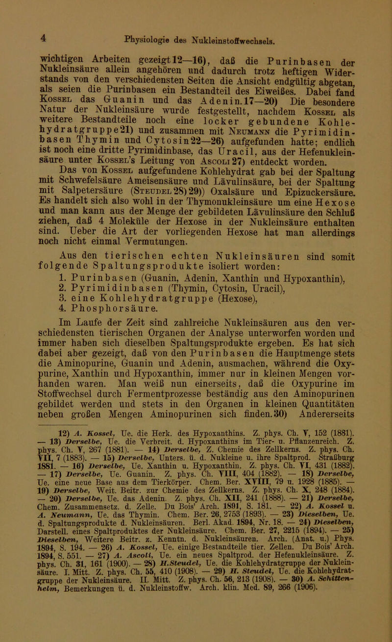 wichtigen Arbeiten gezeigt 12—16), daß die Purinbasen der Nukleinsäure allein angehören und dadurch trotz heftigen Wider- stands von den verschiedensten Seiten die Ansicht endgültig abgetan als seien die Purinbasen ein Bestandteil des Eiweißes. Dabei fand Kossel das Guanin und das Adenin. 17—20) Die besondere Natur der Nukleinsäure wurde festgestellt, nachdem Kossel als weitere Bestandteile noch eine locker gebundene Kohle- hydratgruppe21) und zusammen mit Neumann die Pyrimidin- basen Thymin und Cytosin22—26) aufgefunden hatte; endlich ist noch eine dritte Pyrimidinbase, das U r a c i 1, aus der Hefenuklein- säure unter Kossel’s Leitung von Ascoli27) entdeckt worden. Das von Kossel aufgefundene Kohlehydrat gab bei der Spaltung mit Schwefelsäure Ameisensäure und Lävulinsäure, bei der Spaltung mit Salpetersäure (Steudel 28) 29)) Oxalsäure und Epizuckersäure. Es handelt sich also wohl in der Thymonukleinsäure um eine Hexose und man kann aus der Menge der gebildeten Lävulinsäure den Schluß ziehen, daß 4 Moleküle der Hexose in der Nukleinsäure enthalten sind. Ueber die Art der vorliegenden Hexose hat man allerdings noch nicht einmal Vermutungen. Aus den tierischen echten Nukleinsäuren sind somit folgende Spaltungsprodukte isoliert worden: 1. Purinbasen (Guanin, Adenin, Xanthin und Hypoxanthin), 2. Pyrimidinbasen (Thymin, Cytosin, IJracil), 3. eine Kohlehydratgruppe (Hexose), 4. Phosphor säure. Im Laufe der Zeit sind zahlreiche Nukleinsäuren aus den ver- schiedensten tierischen Organen der Analyse unterworfen worden und immer haben sich dieselben Spaltungsprodukte ergeben. Es hat sich dabei aber gezeigt, daß von den Purinbäsen die Hauptmenge stets die Aminopurine, Guanin und Adenin, ausmachen, während die Oxy- purine, Xanthin und Hypoxanthin, immer nur in kleinen Mengen vor- handen waren. Man weiß nun einerseits, daß die Oxypurine im Stoifwechsel durch Fermentprozesse beständig aus den Aminopurinen gebildet werden und stets in den Organen in kleinen Quantitäten neben großen Mengen Aminopurinen sich finden. 30) Andererseits 12) A. Kossel. Ue. die Herk. des Hypoxanthins. Z. phys. Ch. V, 152 (1881). — 13) Derselbe, Ue. die Verbreit, d. Hypoxanthins im Tier- u. Pflanzenreich. Z. phys. Ch. V, 267 (1881). — 11) Derselbe, Z. Chemie des Zellkerns. Z. phys. Ch. VII, 7 (1883). — 15) Derselbe, Unters, ü. d. Nukleine u. ihre Spaltprod. Straßburg 1881. — 16) Det'selbe, Ue. Xanthin n. Hypoxanthin. Z. phys. Ch. VI, 431 (1882). — 17) Derselbe, Ue. Guanin. Z. phys. Ch. VIII, 404 (1882). — 18) Derselbe, Ue. eine neue Base aus dem Tierkörper. Chem. Ber. XVIII, 79 u. 1928 (1885). — 19) Derselbe, Weit. Beitr. zur Chemie des Zellkerns. Z. phys. Ch. X, 248 (1884). — 20) Derselbe, Ue. das Adenin. Z. phys. Ch. XII, 241 (1888). — 21) Derselbe, Chem. Zusammensetz. d. Zelle. Du Bois’ Arch. 1891, S. 181. — 22) A. Kossel u. A. Neutnann, Ue. das Thymin. Chem. Ber. 26, 2753 (1893). — 23) Dieselben, Ue. d. Spaltungsprodukte d. Nukleinsäuren. Berl. Akad. 1894, Nr. 18. — 24) Dieselben, Darstell, eines Spaltproduktes der Nukleinsäure. Chem. Ber. 27, 2215 (1894). — 25) Dieselben, Weitere Beitr. z. Kenntn. d. Nukleinsäuren. Arch. (Anat. u.) Phys. 1894, S. 194. — 26) A. Kossel, Ue. einige Bestandteile tier. Zellen. Du Bois’ Arch. 1894,’ S. 551. — 27) A. Ascoli, Ue. ein neues Spaltprod. der Hefenukleinsäure. Z. phys. Ch. 31, 161 (1900). — 28) H.Steudel, Ue. die Kohlehydratgruppe der Nuklein- säure. I. Mitt. Z. phys. Ch. 55, 410 (1908). — 29) H. Steudel, Ue. die Kohlehydrat- gruppe der Nukleinsäure. II- Mitt. Z. phys. Ch. 56, 213 (1908). — 30) A. Schitten- helm, Bemerkungen ü. d. Nukleinstoffw. Arch. klin. Med. 89, 266 (1906).