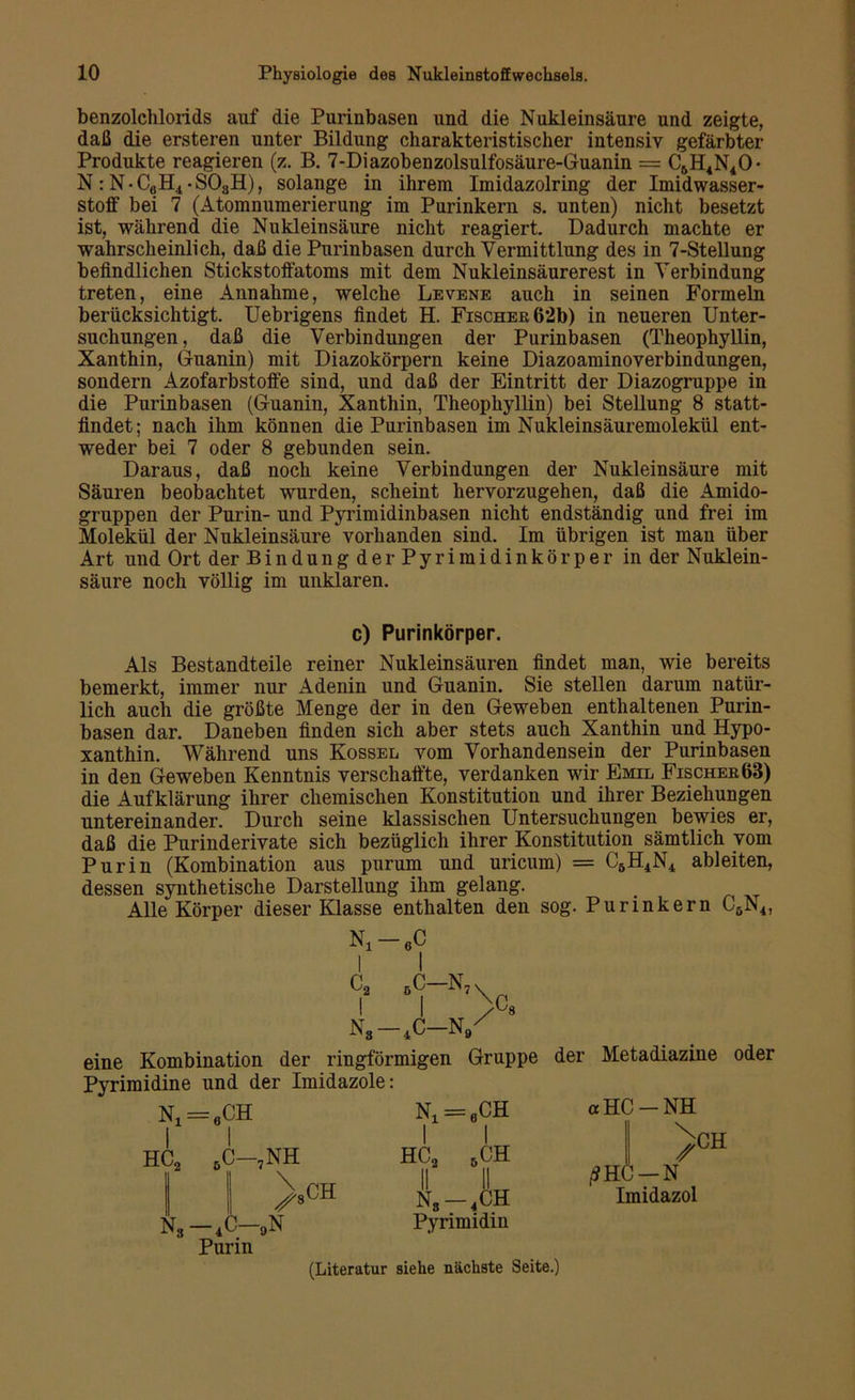 benzolclilorids auf die Purinbasen und die Nukleinsäure und zeigte, daß die ersteren unter Bildung charakteristischer intensiv gefärbter Produkte reagieren (z. B. 7-Diazobenzolsulfosäure-Guanin = C5H4N40- N: N-CßH4-S03H), solange in ihrem Imidazolring der Imidwasser- stoff bei 7 (Atomnumerierung im Purinkern s. unten) nicht besetzt ist, während die Nukleinsäure nicht reagiert. Dadurch machte er wahrscheinlich, daß die Purinbasen durch Vermittlung des in 7-Stellung befindlichen Stickstoffatoms mit dem Nukleinsäurerest in Verbindung treten, eine Annahme, welche Levene auch in seinen Formeln berücksichtigt. Uebrigens findet H. Fischer 62b) in neueren Unter- suchungen, daß die Verbindungen der Purinbasen (Theophyllin, Xanthin, Guanin) mit Diazokörpern keine Diazoaminoverbindungen, sondern Azofarbstoffe sind, und daß der Eintritt der Diazogruppe in die Purinbasen (Guanin, Xanthin, Theophyllin) bei Stellung 8 statt- findet; nach ihm können die Purinbasen im Nukleinsäuremolekül ent- weder bei 7 oder 8 gebunden sein. Daraus, daß noch keine Verbindungen der Nukleinsäure mit Säuren beobachtet wurden, scheint hervorzugehen, daß die Amido- gruppen der Purin- und Pjcrimidinbasen nicht endständig und frei im Molekül der Nukleinsäure vorhanden sind. Im übrigen ist man über Art und Ort der Bindung der Pyrimidinkörper in der Nuklein- säure noch völlig im unklaren. c) Purinkörper. Als Bestandteile reiner Nukleinsäuren findet man, wie bereits bemerkt, immer nur Adenin und Guanin. Sie stellen darum natür- lich auch die größte Menge der in den Geweben enthaltenen Purin- basen dar. Daneben finden sich aber stets auch Xanthin und Hypo- xanthin. Während uns Kossel vom Vorhandensein der Purinbasen in den Geweben Kenntnis verschaffte, verdanken wir Emil Fischer63) die Aufklärung ihrer chemischen Konstitution und ihrer Beziehungen untereinander. Durch seine klassischen Untersuchungen bewies er, daß die Purinderivate sich bezüglich ihrer Konstitution sämtlich vom Pur in (Kombination aus purum und uricum) = C5H4N4 ableiten, dessen synthetische Darstellung ihm gelang. . Alle Körper dieser Klasse enthalten den sog. Purinkern C6N4, Ni 6C I I C2 6c-n7 I I N8—4C—N9 8 eine Kombination der ringförmigen Gruppe Pyrimidine und der Imidazole: HC, CH n1=6ch C—,NH 1 1 hc2 6ch 00 Q N.-.CH c-9n Pyrimidin Purin der Metadiazine oder «HC-NH > •N Imidazol ßEG CH (Literatur siehe nächste Seite.)