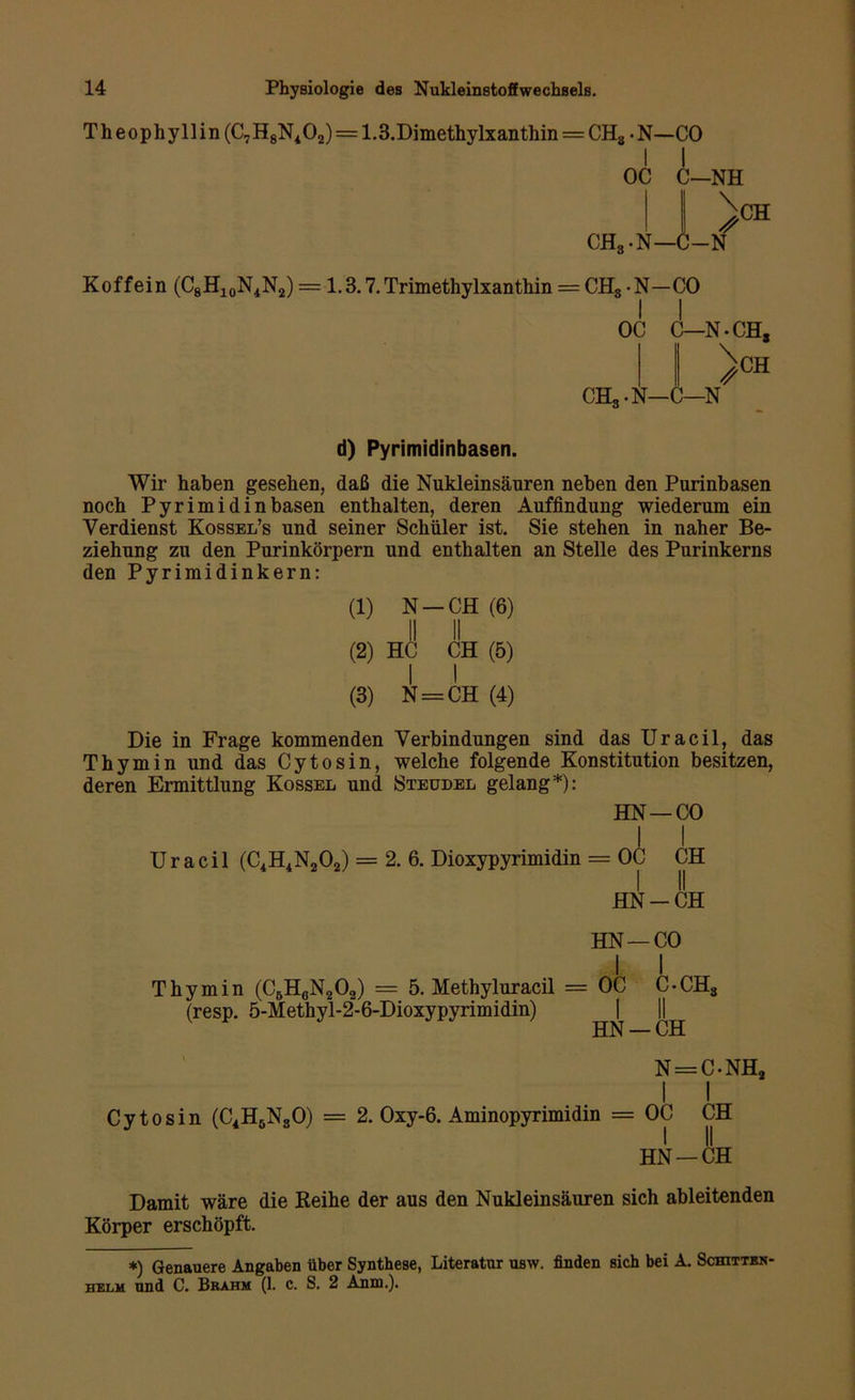 Theophyllin(C7H8N402) = 1.3.Dimethylxanthin = CH8 >N—CO OC C—NH I \ CH*-N—C-N* CH Koffein (C8H10N4N2) =1.3.7. Trimethylxanthin = CH8 -N-CO OC C—N^CH, CH, -N—1 CH —N d) Pyrimidinbasen. Wir haben gesehen, daß die Nukleinsäuren neben den Purinbasen noch Pyrimidin basen enthalten, deren Auffindung wiederum ein Verdienst Kossel’s und seiner Schüler ist. Sie stehen in naher Be- ziehung zu den Purinkörpern und enthalten an Stelle des Purinkerns den Pyrimidinkern: (1) N —CH (6) II II (2) HC CH (5) I I (3) N = CH (4) Die in Frage kommenden Verbindungen sind das Uracil, das Thymin und das Cytosin, welche folgende Konstitution besitzen, deren Ermittlung Kossel und Steudel gelang*): HN —CO I I Uracil (C4H4N202) = 2. 6. Dioxypyrimidin = OC CH HN-CH Thymin (C6H0N2O2) = 5. Methyluracil (resp. 5-Methyl-2-6-Dioxypyrimidin) HN —CO I I : OC C-CHS HN —CH N=C-NHo Cytosin (C4HöN80) = 2. Oxy-6. Aminopyrimidin = OC CH HN —CH Damit wäre die Keihe der aus den Nukleinsäuren sich ableitenden Körper erschöpft. *) Genauere Angaben über Synthese, Literatur usw. finden sich bei A. Schitten- helm und C. Bhahm (1. c. S. 2 Anm.).