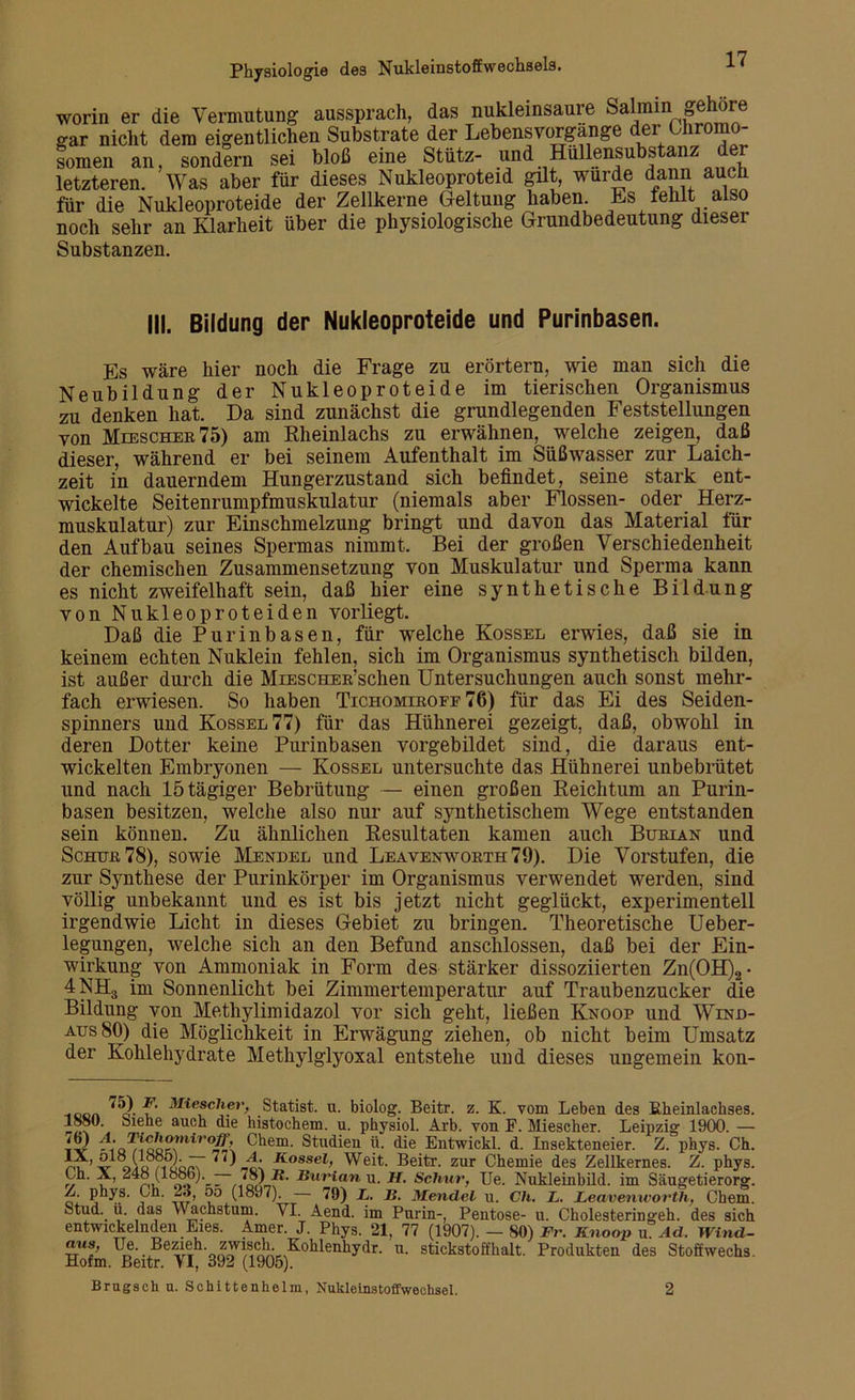 worin er die Vermutung aussprach, das nukleinsaure Salmin gehöre gar nicht dem eigentlichen Substrate der Lebensvorgange der Chromo- somen an, sondern sei bloß eine Stütz- und Hullensubstanz der letzteren. Was aber für dieses Nukleoproteid gilt, wurde dann auch für die Nukleoproteide der Zellkerne Geltung haben. Es fehlt also noch sehr an Klarheit über die physiologische Grundbedeutung dieser Substanzen. III, Bildung der Nukleoproteide und Purinbasen. Es wäre hier noch die Frage zu erörtern, wie man sich die Neubildung der Nukleoproteide im tierischen Organismus zu denken hat. Da sind zunächst die grundlegenden Feststellungen von Meescher75) am Rheinlachs zu erwähnen, welche zeigen, daß dieser, während er bei seinem Aufenthalt im Süßwasser zur Laich- zeit in dauerndem Hungerzustand sich befindet, seine stark ent- wickelte Seitenrumpfmuskulatur (niemals aber Flossen- oder Herz- muskulatur) zur Einschmelzung bringt und davon das Material für den Aufbau seines Spermas nimmt. Bei der großen Verschiedenheit der chemischen Zusammensetzung von Muskulatur und Sperma kann es nicht zweifelhaft sein, daß hier eine synthetische Bildung von Nukleoproteiden vorliegt. Daß die Pur inbasen, für welche Kossel erwies, daß sie in keinem echten Nuklein fehlen, sich im Organismus synthetisch bilden, ist außer durch die MiESCHER’schen Untersuchungen auch sonst mehr- fach erwiesen. So haben Tichomiroff 76) für das Ei des Seiden- spinners und Kossel 77) für das Hühnerei gezeigt, daß, obwohl in deren Dotter keine Purinbasen vorgebildet sind, die daraus ent- wickelten Embryonen — Kossel untersuchte das Hühnerei unbebrütet und nach 15 tägiger Bebrütung — einen großen Reichtum an Purin- basen besitzen, welche also nur auf synthetischem Wege entstanden sein können. Zu ähnlichen Resultaten kamen auch Burian und Schur 78), sowie Mendel und Leavenworth79). Die Vorstufen, die zur Synthese der Purinkörper im Organismus verwendet werden, sind völlig unbekannt und es ist bis jetzt nicht geglückt, experimentell irgendwie Licht in dieses Gebiet zu bringen. Theoretische Ueber- legungen, welche sich an den Befund anschlossen, daß bei der Ein- wirkung von Ammoniak in Form des stärker dissoziierten Zn(OH)2- 4NH3 im Sonnenlicht bei Zimmertemperatur auf Traubenzucker die Bildung von Methylimidazol vor sich geht, ließen Knoop und Wind- aus 80) die Möglichkeit in Erwägung ziehen, ob nicht beim Umsatz der Kohlehydrate Methylglyoxal entstehe und dieses ungemein kon- Miesclier, Statist, u. biolog. Beitr. z. K. vom Leben des Eheinlachses. lööü. oiene auch die histochem. u. physiol. Arb. von F. Miescher. Leipzig 1900. — -VOJMCuo™iro& Chem. Studien ü. die Entwickl. d. Insekteneier. Z. phys. Ch. IX, olö (löö5). — 77) X Kossel, Weit. Beitr. zur Chemie des Zellkernes. Z. phys. Lh. X, — 78) H. Burian u. H. Schur, Ue. Nukleinbild, im Säugetierorg. Z. phys. Ch. 2 o, oo (1897). — 79) L. B. Mendel u. Ch. L. Leavenworth, Chem. Stud._ ü. das Y\ achstum. VI. Aend. im Purin-, Pentose- u. Cholesterin geh. des sich entwickelnden Eies. Amer. J. Phys. 21, 77 (1907). — SO) Fr. Knoop u. Ad. Wind- cnis, 1^. Bezieh. zwiscln Kohlenhydr. u. stickstoffhalt. Produkten des Stoffwechs. Hofm. Beitr. VI, 392 (1905). Brugsch u. Schittenhelm, Nukleinstoffwechsel. 2