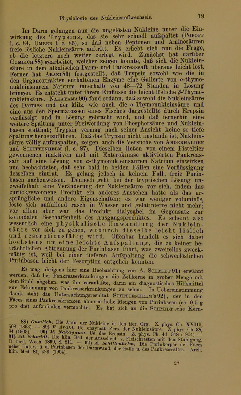 Im Darm gelangen nun die ungelösten Nukleine unter die Ein- wirkung des Trypsins, das sie sehr schnell aufspaltet (Popoff 1. c. 84, Umber 1. c. 86), so daß neben Peptonen und Aminosäuren freie lösliche Nukleinsäure auftritt. Es erhebt sich nun die Frage, ob die letztere noch weiter zerlegt wird. Zunächst hat darüber Gumlich88) gearbeitet, welcher zeigen konnte, daß sich die Nuklein- säure in dem alkalischen Darm- und Pankreassaft überaus leicht löst. Ferner hat Araki89) festgestellt, daß Trypsin sowohl wie die in den Organextrakten enthaltenen Enzyme eine Gallerte von a-thymo- nukleinsaurem Natrium innerhalb von 48—72 Stunden in Lösung bringen. Es entsteht unter ihrem Einflüsse die leicht lösliche /?-Thymo- nukleinsäure. Nakayama90) fand sodann, daß sowohl die Nukleinsäure des Darmes und der Milz, wie auch die a-Thymonukleinsäure und eine aus den Spermatozoen eines Fisches dargestellte durch Erepsin verflüssigt und in Lösung gebracht wird, und daß fernerhin eine weitere Spaltung unter Freiwerdung von Phosphorsäure und Nuklein- basen statthat; Trypsin vermag nach seiner Ansicht keine so tiefe Spaltung herbeizuführen. Daß das Trypsin nicht imstande ist, Nuklein- säure völlig aufzuspalten, zeigen auch die Versuche von Abderhalden und Schittenhelm (1. c. 87). Dieselben ließen von einem Fisteltier gewonnenen inaktiven und mit Enterokinase aktivierten Pankreas- saft auf eine Lösung von a-thymonukleinsaurem Natrium einwirken und beobachteten, daß sehr bald in beiden Fällen eine Verflüssigung desselben eintrat. Es gelang jedoch in keinem Fall, freie Purin- basen nachzuweisen. Dennoch geht bei der tryptischen Lösung un- zweifelhaft eine Veränderung der Nukleinsäure vor sich, indem das zurückgewonnene Produkt ein anderes Aussehen hatte als das ur- sprüngliche und andere Eigenschaften; es war weniger voluminös, löste sich auffallend rasch in Wasser und gelatinierte nicht mehr; vor allem aber war das Produkt dialys^bel im Gegensatz zur kolloidalen Beschalfenheit des Ausgangsproduktes. Es scheint also wesentlich eine physikalische Umwandlung der Nuklein- säure vor sich zu gehen, wodurch dieselbe leicht löslich und resorptionsfähig wird. Offenbar handelt es sich dabei höchstens um eine leichte Aufspaltung, die zu keiner be- trächtlichen Abtrennung der Purinbasen führt, was zweifellos zweck- mäßig ist, weil bei einer tieferen Aufspaltung die schwerlöslichen Purinbasen leicht der Resorption entgehen könnten. Es mag übrigens hier eine Beobachtung von A. Schmidt 91) erwähnt werden, daß bei Pankreaserkrankungen die Zellkerne in großer Menge mit dem Stuhl abgehen, was ihn veranlagte, darin ein diagnostisches Hilfsmittel zur Erkennung von Pankreaserkrankungen zu sehen. In Uebereinstimmung damit steht das TJntersuchungsresultat Schittenhelm’s 92), der in den Fäces eines Pankreaskranken abnorm hohe Mengen von Purinbasen (ca. 0,5 g pro die) aufzufinden vermochte. Es hat sich an die ScHMlDT’sche Kern- r-no ,A,Uf11 TTder Nukleine in den tier. Org. Z. phys. Ch. XVIII, S8nqnS am*? £ lkt’ Ue- e?Tzymat Zers- der Nukleinsäure Z phys. Ch. 88, ^4 (1903) 90) JVafccM/oma, Ue das Erepsin. Z. phys. Ch. 41, 348 (1904).— D^me?l‘ W qBed- der Ausscheid, v. Fleischresten mit dem Stuhlgang. TT .Woch- i8??’ ?\811- — 92> A- Schittenhelm, Die Purinkörper der Facts kfim'l^k* S 6^!,1!^ ^1904iaSen der Darmwand> der (W u. des PankreaTaftes Arch 2*