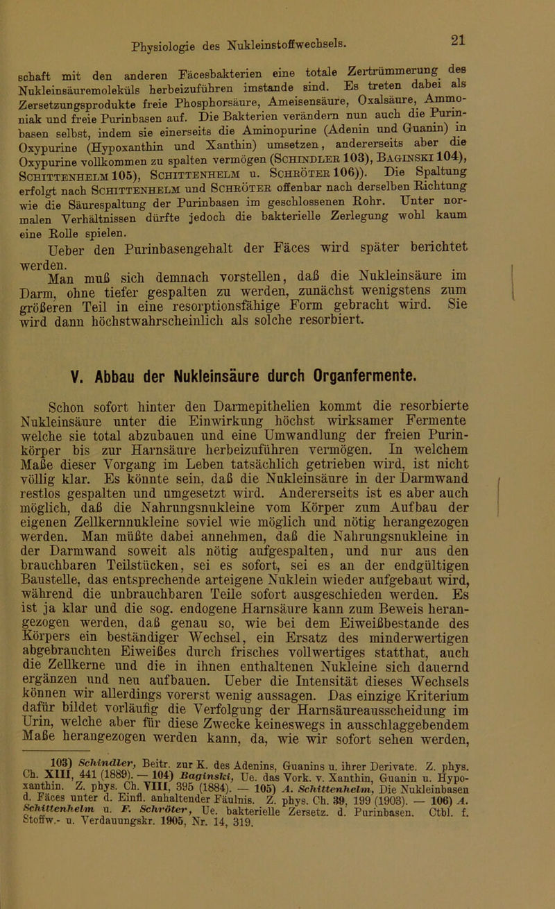 schaft mit den anderen Fäcesbakterien eine totale Zertrümmerung des Nukleinsäuremoleküls herbeizuführen imstande sind. Es treten a ei a s Zersetzungsprodukte freie Phosphorsäure, Ameisensäure, Oxalsäure, niak und freie Purinbasen auf. Die Bakterien verändern nun auch ie . urm basen selbst, indem sie einerseits die Aminopurine (Adenin und Guanin) in Oxypurine (Hypoxanthin und Xanthin) umsetzen, andererseits aber die Oxypurine vollkommen zu spalten vermögen (Schindler 103), Baginski 104), SCHITTENHELM 105), SCHITTENHELM U. SCHRÖTER 106)). Die Spaltung erfolgt nach SCHITTENHELM und SCHRÖTER offenbar nach derselben Bichtung wie die Säurespaltung der Purinbasen im geschlossenen Rohr. Unter nor- malen Verhältnissen dürfte jedoch die bakterielle Zerlegung wohl kaum eine Rolle spielen. Ueber den Purinbasengebalt der Fäces wird später berichtet werden. Man muß sich demnach vorstellen, daß die Nukleinsäure im Darm, ohne tiefer gespalten zu werden, zunächst wenigstens zum größeren Teil in eine resorptionsfähige Form gebracht wird. Sie wird dann höchstwahrscheinlich als solche resorbiert. V. Abbau der Nukleinsäure durch Organfermente. Schon sofort hinter den Darmepithelien kommt die resorbierte Nukleinsäure unter die Einwirkung höchst wirksamer Fermente welche sie total abzubauen und eine Umwandlung der freien Purin- körper bis zur Harnsäure herbeizuführen vermögen. In welchem Maße dieser Vorgang im Leben tatsächlich getrieben wird, ist nicht völlig klar. Es könnte sein, daß die Nukleinsäure in der Darmwand restlos gespalten und umgesetzt wird. Andererseits ist es aber auch möglich, daß die Nahrungsnukleine vom Körper zum Aufbau der eigenen Zellkernnukleine soviel wie möglich und nötig herangezogen werden. Man müßte dabei annehmen, daß die Nahrungsnukleine in der Darmwand soweit als nötig aufgespalten, und nur aus den brauchbaren Teilstücken, sei es sofort, sei es an der endgültigen Baustelle, das entsprechende arteigene Nuklein wieder aufgebaut wird, während die unbrauchbaren Teile sofort ausgeschieden werden. Es ist ja klar und die sog. endogene Harnsäure kann zum Beweis heran- gezogen werden, daß genau so, wie bei dem Eiweißbestande des Körpers ein beständiger Wechsel, ein Ersatz des minderwertigen abgebrauchten Eiweißes durch frisches vollwertiges statthat, auch die Zellkerne und die in ihnen enthaltenen Nukleine sich dauernd ergänzen und neu aufbauen. Ueber die Intensität dieses Wechsels können wir allerdings vorerst wenig aussagen. Das einzige Kriterium dafür bildet vorläufig die Verfolgung der Harnsäureausscheidung im Urin, welche aber für diese Zwecke keineswegs in ausschlaggebendem Maße herangezogen werden kann, da, wie wir sofort sehen werden, . 10*9 Beitr zur K. des Adenins, Guanins u. ihrer Derivate. Z. phys. bh. XIII, 441 (1889).— 104) Baginslet, Ue. das Vork. v. Xanthin, Guanin u. Hypo- xanthin. Z. phys. Ch. VIII, 395 (1884). — 105) A. Schittenhelm, Die Nukleinbasen d. Fäces unter d. Einfl. anhaltender Fäulnis. Z. phys. Ch. 39, 199 (1903). — 106) .4. Schittenhelm u. F. Schröter, Ue. bakterielle Zersetz, d. Purinhasen. Ctbl. f. btoffw.- u. Verdauungskr. 1905, Nr. 14, 319.