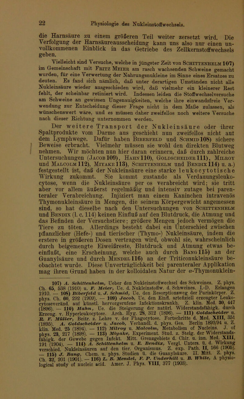 die Harnsäure zu einem größeren Teil weiter zersetzt wird. Die Verfolgung der Harnsäureausscheidung kann uns also nur einen un- vollkommenen Einblick in das Getriebe des Zellkernstoffwechsels geben. Vielleicht sind Versuche, welche in jüngster Zeit von SCHITTENHELM 107) im Gemeinschaft mit Fritz Meier am rasch wachsenden Schweine gemacht wurden, für eine Verwertung der Nahrungsnukleine im Sinne eines Ersatzes zu deuten. Es fand sich nämlich, daß unter derartigen Umständen nicht alle Nukleinsäure wieder ausgeschieden wird, daß vielmehr ein kleinerer Rest fehlt, der scheinbar retiniert wird. Indessen leiden die Stoffwechselversuche am Schweine an gewissen Ungenauigkeiten, welche ihre einwandsfreie Ver- wendung zur Entscheidung dieser Frage nicht in dem Maße zulassen, als wünschenswert wäre, und es müssen daher zweifellos noch weitere Versuche nach dieser Richtung unternommen werden. Der weitere Transport der Nukleinsäure oder ihrer Spaltprodukte vom Darme aus geschieht nun zweifellos nicht aut dem Lymphwege. Dafür haben Bibereeld und SchmidIOS) sichere f Beweise erbracht. Vielmehr müssen sie wohl den direkten Blutweg nehmen. Wir möchten nun hier daran erinnern, daß durch zahlreiche Untersuchungen (Jacob 109), HahnIIO), Goldscheider 111), Milroy und Malcolm 112), MiyakeIIB), Schittenhelm und Bendix 114) u. a.) festgestellt ist, daß der Nukleinsäure eine starke leukocytotische Wirkung zukommt. Sie kommt zustande als Verdauungsleuko- cytose, wenn die Nukleinsäure per os verabreicht wird; sie tritt aber vor allem äußerst regelmäßig und intensiv zutage bei paren- teraler Verabreichung. Injiziert man einem Kaninchen intravenös Thymonukleinsäure in Mengen, die seinem Körpergewicht angemessen sind, so hat dieselbe nach den Untersuchungen von Schittenhelm und Bendix (1. c. 114) keinen Einfluß auf den Blutdruck, die Atmung und das Befinden der Versuchstiere; größere Mengen jedoch vermögen die Tiere zu töten. Allerdings besteht dabei ein Unterschied zwischen pflanzlicher (Hefe-) und tierischer (Thymo-) Nukleinsäure, indem die erstere in größeren Dosen vertragen wird, obwohl sie, wahrscheinlich durch beigemengte Eiweißreste, Blutdruck und Atmung etwas be- einflußt, eine Erscheinung, welche auch durch Bang 115) an der Guanylsäure und durch Mendel 116) an der Triticonukleinsäure be- obachtet wurde. Diese Unverträglichkeit bei parenteraler Applikation mag ihren Grund haben in der kolloidalen Natur der a-Tkjunonuklein- 107) A. Schittenhelm, Ueber den Nukleinstoffwechsel des Schweines. Z. phys. Ch. 65, 538 (1910) u. F. Meier, Ue. d. Nukleinstoffw. d. Schweines. I.-D. Erlangen 1910. — 108) Biberfeld u. J. Schmid, Ue. den Eesorptionsweg der Purinkörper. Z. phys. Ch. 60, 292 (1909). — 109) Jacob, Ue. den Einfl. artefiziell erzeugter Leuko- cytoseveränd. auf künstl. hervorgerufene Infektionskrankh. Z. klin. Med. 30, 447 (1896). — 110) Hahn, Ue. die Steigerung der natürl. Widerstandsfähigk. durch Erzeug, v. Hyperleukocytose. Arch. Hyg. 28, 312 (1896). — 111) Goldscheider u. H. F. Müller, Beitr. z. Lehre v. der Phagocytose. Fortschritte d. Med. XIII, 351 (1895). A. Goldscheider u. Jacob, Verhandl. d. phys. Ges. Berlin 1893/94 u. Z. klin. Med. 25 (1894). — 112) Milroy u. Malcolm, Metabolism of Nucleins. J. of phys. 23, 217 (1898). — 113) Miyake, Experiment. Stud. z. Steig, der Widerstands- fähigk. der Gewebe gegen Infekt. Mitt. Grenzgebiete d. Chir. u. inn. Med. XIII, 191°(1904). — 114) A. Schittenhelm u. E. Bendix, Vergl. Unters, ü. d. Wirkung verschied. Nukleinsäuren auf den tier. Organismus. Z. exp. Path. II, 166 (1905). — 115) J. Bang, Chem. u. phys. Studien ü. die Guanylsäure. II. Mitt. Z. phys. Ch. 32, 201 (1901). — 116) L. B. Mendel, F. P. Underhill u. B. White, A physio- logical study of nucleic acid. Amer. J. Phys. VIII, 377 (1903).