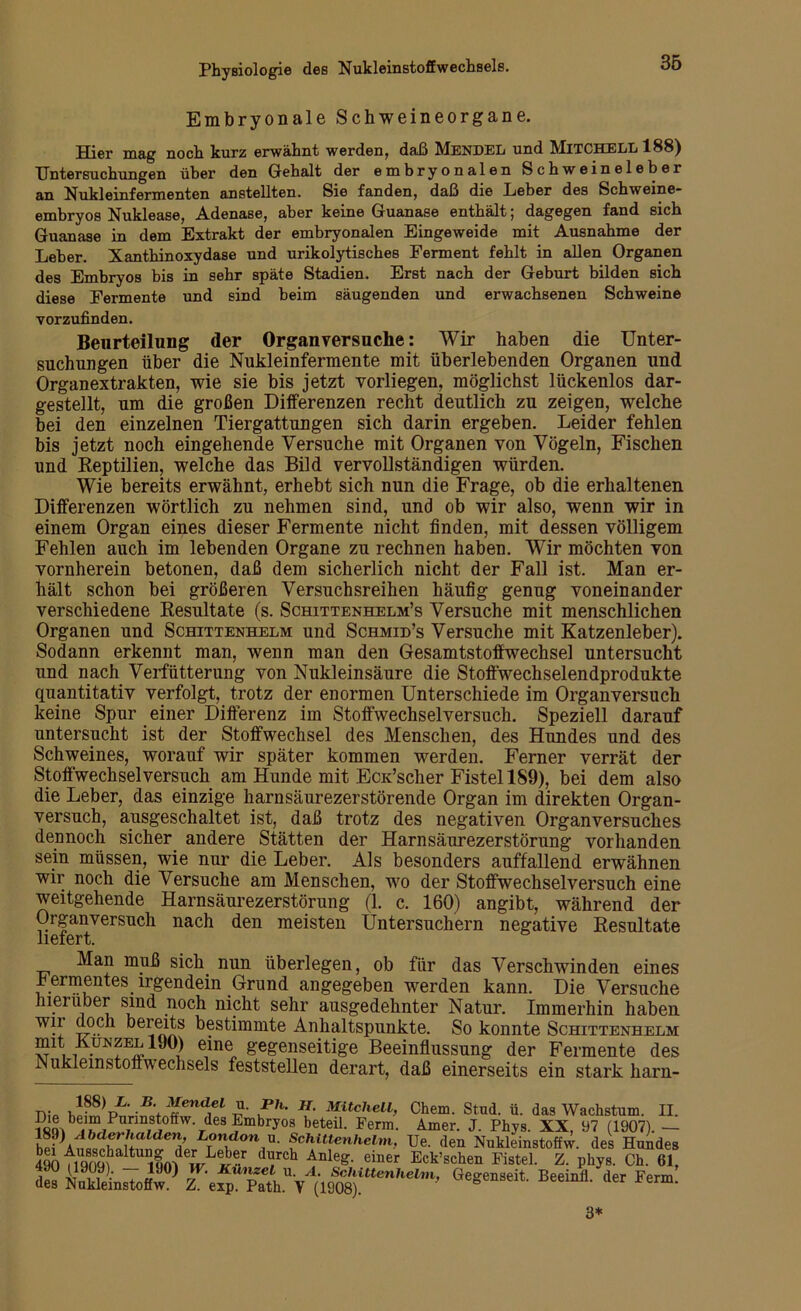 Embryonale Schweineorgane. Hier mag noch kurz erwähnt werden, daß Mendel und MITCHELL 188) Untersuchungen über den Gehalt der embryonalen Schweineleber an Nukleinfermenten anstellten. Sie fanden, daß die Leber des Schweine- embryos Nuklease, Adenase, aber keine Guanase enthält; dagegen fand sich Guanase in dem Extrakt der embryonalen Eingeweide mit Ausnahme der Leber. Xanthinoxydase und urikolytisches Ferment fehlt in allen Organen des Embryos bis in sehr späte Stadien. Erst nach der Geburt bilden sich diese Fermente und sind beim säugenden und erwachsenen Schweine Yorzufinden. Beurteilung der Organversuche: Wir haben die Unter- suchungen über die Nukleinfermente mit überlebenden Organen und Organextrakten, wie sie bis jetzt vorliegen, möglichst lückenlos dar- gestellt, um die großen Differenzen recht deutlich zu zeigen, welche bei den einzelnen Tiergattungen sich darin ergeben. Leider fehlen bis jetzt noch eingehende Versuche mit Organen von Vögeln, Fischen und Reptilien, welche das Bild vervollständigen würden. Wie bereits erwähnt, erhebt sich nun die Frage, ob die erhaltenen Differenzen wörtlich zu nehmen sind, und ob wir also, wenn wir in einem Organ eines dieser Fermente nicht finden, mit dessen völligem Fehlen auch im lebenden Organe zu rechnen haben. Wir möchten von vornherein betonen, daß dem sicherlich nicht der Fall ist. Man er- hält schon bei größeren Versuchsreihen häufig genug voneinander verschiedene Resultate (s. Schittenhelm’s Versuche mit menschlichen Organen und Schittenhelm und Schmid’s Versuche mit Katzenleber). Sodann erkennt man, wenn man den Gesamtstoffwechsel untersucht und nach Verfütterung von Nukleinsäure die Stoffwechselendprodukte quantitativ verfolgt, trotz der enormen Unterschiede im Organversuch keine Spur einer Differenz im Stoffwechselversuch. Speziell darauf untersucht ist der Stoffwechsel des Menschen, des Hundes und des Schweines, worauf wir später kommen werden. Ferner verrät der Stoffwechsel versuch am Hunde mit EcK’scher Fistel 189), bei dem also die Leber, das einzige harnsäurezerstörende Organ im direkten Organ- versuch, ausgeschaltet ist, daß trotz des negativen Organversuches dennoch sicher andere Stätten der Harnsäurezerstörung vorhanden sein müssen, wie nur die Leber. Als besonders auffallend erwähnen wir noch die Versuche am Menschen, wo der Stoffwechselversuch eine weitgehende Harnsäurezerstörung (1. c. 160) angibt, während der Organversuch nach den meisten Üntersuchern negative Resultate liefert. Man muß sich nun überlegen, ob für das Verschwinden eines Fermentes irgendein Grund angegeben werden kann. Die Versuche hierüber sind noch nicht sehr ausgedehnter Natur. Immerhin haben t^0C 1 bestimmte Anhaltspunkte. So konnte Schittenhelm mt Runzel iJO) eine gegenseitige Beeinflussung der Fermente des Nukleinstoffw echsels feststellen derart, daß einerseits ein stark harn- n- V K • J[- Mitchel1’ Chem. Stud. ü. das Wachstum. II. i«Q^b |?IP i i » rdes?mbryos beteiL Ferm- kmer. J- Phys- XX, 97 (1907). — h?? LTondon,u- fchittenhelm, Ue. den Nukleinstoffw. des Hundes 490 tiqrnf --r dlFch AnleS- einer Eck’schen Fistel. Z. pkys. Ch. 61, S“ffiUBw0)’■ Geg“seit llcrFen°: 3*