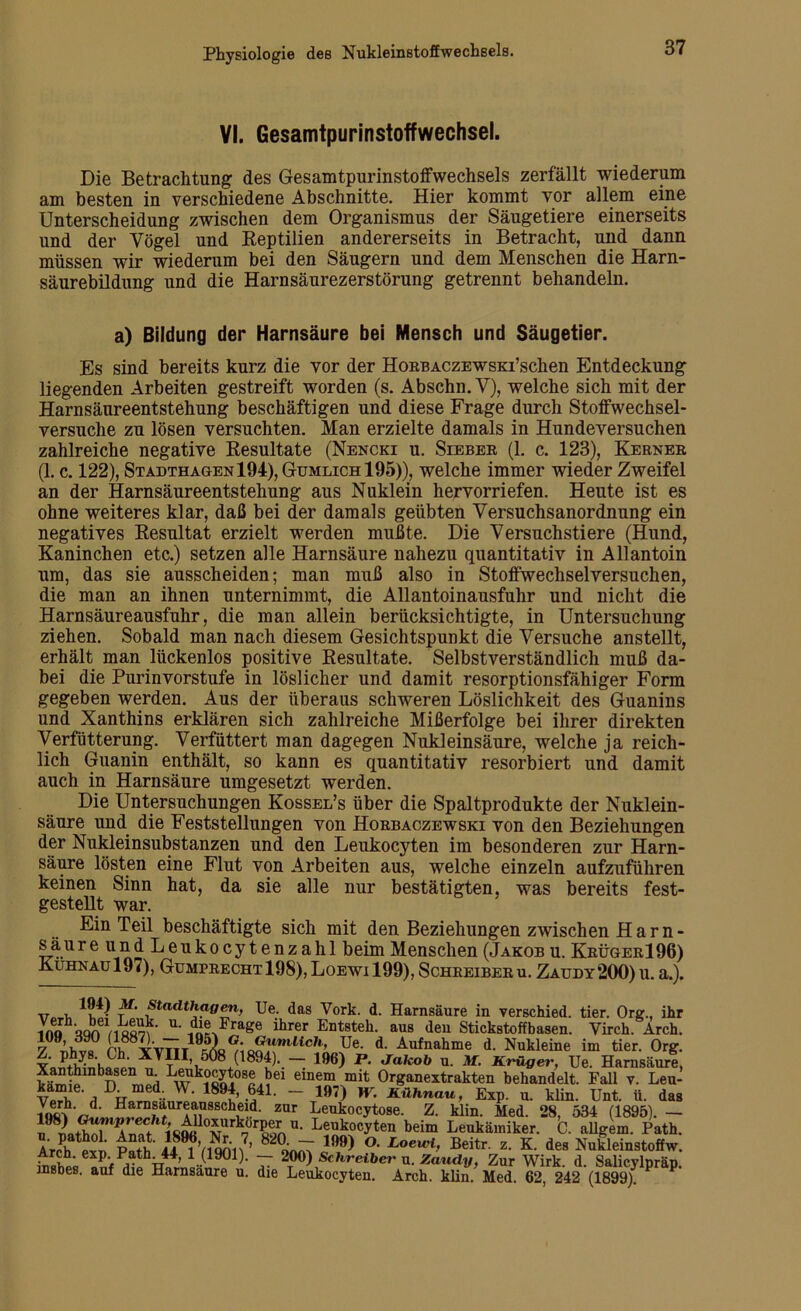 VI. Gesamtpurinstoffwechsel. Die Betrachtung des Gesamttpurinstoffwechsels zerfällt wiederum am besten in verschiedene Abschnitte. Hier kommt vor allem eine Unterscheidung zwischen dem Organismus der Säugetiere einerseits und der Vögel und Reptilien andererseits in Betracht, und dann müssen wir wiederum bei den Säugern und dem Menschen die Harn- säurebildung und die Harnsäurezerstörung getrennt behandeln. a) Bildung der Harnsäure bei Mensch und Säugetier. Es sind bereits kurz die vor der Horbaczewsktsehen Entdeckung liegenden Arbeiten gestreift worden (s. Abschn.V), welche sich mit der Harnsäureentstehung beschäftigen und diese Frage durch Stoffwechsel- versuche zu lösen versuchten. Man erzielte damals in Hundeversuchen zahlreiche negative Resultate (Nencki u. Sieber (1. c. 123), Kerner (1. c. 122), Stadthagen 194), Gumlich195)), welche immer wieder Zweifel an der Harnsäureentstehung aus Nuklein hervorriefen. Heute ist es ohne weiteres klar, daß bei der damals geübten Versuchsanordnung ein negatives Resultat erzielt werden mußte. Die Versuchstiere (Hund, Kaninchen etc.) setzen alle Harnsäure nahezu quantitativ in Allantoin um, das sie ausscheiden; man muß also in Stoffwechselversuchen, die man an ihnen unternimmt, die Allantoinausfuhr und nicht die Harnsäureausfuhr, die man allein berücksichtigte, in Untersuchung ziehen. Sobald man nach diesem Gesichtspunkt die Versuche anstellt, erhält man lückenlos positive Resultate. Selbstverständlich muß da- bei die Purinvorstufe in löslicher und damit resorptionsfähiger Form gegeben werden. Aus der überaus schweren Löslichkeit des Guanins und Xanthins erklären sich zahlreiche Mißerfolge bei ihrer direkten Verfütterung. Verfüttert man dagegen Nukleinsäure, welche ja reich- lich Guanin enthält, so kann es quantitativ resorbiert und damit auch in Harnsäure umgesetzt werden. Die Untersuchungen Kossel’s über die Spaltprodukte der Nuklein- säure und die Feststellungen von Horbaczewski von den Beziehungen der Nukleinsubstanzen und den Leukocyten im besonderen zur Harn- säure lösten eine Flut von Arbeiten aus, welche einzeln aufzuführen, keinen Sinn hat, da sie alle nur bestätigten, was bereits fest- gestellt war. Ein Teil beschäftigte sich mit den Beziehungen zwischen Harn- sä ureundLeukocytenzahl beim Menschen (Jakob u. KrügerI 96) Kuhnaü197), Gumprecht 198),Loewi 199), Schreiberu. Zaudy200)u. a.). ,7 , ^9U Af* Stadthagen, Ue. das Vork. d. Harnsäure in verschied, tier. Ore\, ihr in« wwisSm ’ U' ido^F^age ihrer Entsteh- aus ^en Stickstoffbasen. Virch. Arch. 7 Awf r’h^YVTiT19^ °,\0^]mUich’ Ue. d. Aufnahme d. Nukleine im tier. Org. Z. phys.Ch. XYIII 508 (1894). — 196) P. Jakob u. M. Krüger, Ue. Harnsäure, £ m n m!H LÄ °S *^ei einem mit Organextrakten behandelt. Fall v. Leu- kamie. D_med. W. 1894, 641. - 197) W. Kühnau, Exp. u. klin. Unt. ü. das vf Uarnsaureausscheid. zur Leukocytose. Z. klin. Med. 28, 534 (1895). — 198) Gumprecht,^oxurkorper u. Leukocyten beim Leukämiker. C. allgem. Path. aJw™ p^if^Vionn7’ 82(L;U 199> °- Loewi> Beitr. z. K. des Nukleinstoffw. Arch. exp Path. 44, 1 (1901). — 200) Schreiber u. Zandy, Zur Wirk. d. Salicylpräp. msbes. auf die Harnsaure u. die Leukocyten. Arch. klin. Med. 62, 242 (1899)!