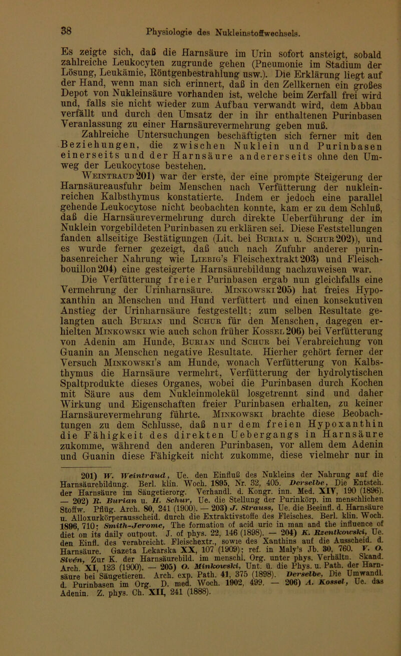 Es zeigte sich, daß die Harnsäure ira Urin sofort ansteigt, sobald zahlreiche Leukocyten zugrunde gehen (Pneumonie im Stadium der Lösung, Leukämie, Röntgenbestrahlung usw.). Die Erklärung liegt auf der Hand, wenn man sich erinnert, daß in den Zellkernen ein großes Depot von Nukleinsäure vorhanden ist, welche beim Zerfall frei wird und, falls sie nicht wieder zum Aufbau verwandt wird, dem Abbau verfällt und durch den Umsatz der in ihr enthaltenen Purinbasen Veranlassung zu einer Harnsäurevermehrung geben muß. Zahlreiche Untersuchungen beschäftigten sich ferner mit den Beziehungen, die zwischen Nuklein und Purinbasen einerseits und der Harnsäure andererseits ohne den Um- weg der Leukocytose bestehen. Weintraud 201) war der erste, der eine prompte Steigerung der Harnsäureausfuhr beim Menschen nach Verfütterung der nuklein- reichen Kalbsthymus konstatierte. Indem er jedoch eine parallel gehende Leukocytose nicht beobachten konnte, kam er zu dem Schluß, daß die Harnsäurevermehrung durch direkte Ueberführung der im Nuklein vorgebildeten Purinbasen zu erklären sei. Diese Feststellungen fanden allseitige Bestätigungen (Lit. bei Burian u. Schur 202)), und es wurde ferner gezeigt, daß auch nach Zufuhr anderer purin- basenreicher Nahrung wie Liebig’s Fleischextrakt 203) und Fleisch- bouillon 204) eine gesteigerte Harnsäurebildung nachzuweisen war. Die Verfütterung freier Purinbasen ergab nun gleichfalls eine Vermehrung der Urinharnsäure. Minkowski 205) hat freies Hypo- xanthin an Menschen und Hund verfüttert und einen konsekutiven Anstieg der Urinharnsäure festgestellt; zum selben Resultate ge- langten auch Burian und Schur für den Menschen, dagegen er- hielten Minkowski wie auch schon früher Kossel206) bei Verfütterung von Adenin am Hunde, Burian und Schur bei Verabreichung von Guanin an Menschen negative Resultate. Hierher gehört ferner der Versuch Minkowski’s am Hunde, wonach Verfütterung von Kalbs- thymus die Harnsäure vermehrt, Verfütterung der hydrolytischen Spaltprodukte dieses Organes, wobei die Purinbasen durch Kochen mit Säure aus dem Nukleinmolekül losgetrennt sind und daher Wirkung und Eigenschaften freier Purinbasen erhalten, zu keiner Harnsäure Vermehrung führte. Minkowski brachte diese Beobach- tungen zu dem Schlüsse, daß nur dem freien Hypoxanthin die Fähigkeit des direkten Uebergangs in Harnsäure zukomme, während den anderen Purinbasen, vor allem dem Adenin und Guanin diese Fähigkeit nicht zukomme, diese vielmehr nur in 201) W. Weintraud, Ue. den Einfluß des Nukleins der Nahrung auf die Harnsäorebildnng. Berl. klin. Woch. 1895, Nr. 32, 405. Derselbe, Die Entsteh, der Harnsäure im Säugetierorg. Verhandl. d. Kongr. inn. Med. XIV, 190 (1896). — 202) R. Burian u. H. Schur, Ue. die Stellung der Purinkörp. im menschlichen Stoffw. Pflüg. Arch. 80, 241 (1900). — 203) J. Strauss, Ue. die Beeinfl. d. Harnsäure u. Alloxurkörperausscheid. durch die Extraktivstoffe des Fleisches. Berl. klin. Woch. 1896 710- Smith-Jerome, The formation of acid uric in man and the influence of diet on its daily outpout. J. of phys. 22, 146 (1898). — 204) K. Rxentkowski, Ue. den Einfl des verabreicht. Fleischextr., sowie des Xanthins auf die Ausscheid, d. Harnsäure. Gazeta Lekarska XX, 107 (1909); ref. in Maly’s Jb. 30. 760. F. O. Sivön, Zur K. der Harnsäurebild, im menschl. Org. unter phys. Verhaltn. Skand. Arch XI 123 (1900). — 205) O. Minkowski, Unt. ü. die Phys. u. Path. der Harn- säure bei'Säugetieren. Arch. exp. Path. 41, 375 (1898). Derselbe, Die Umwandl. d. Purinbasen im Org. D. med. Woch. 1902, 499. — 206) A. Rossel, Ue. das Adenin. Z. phys. Ch. XII, 241 (1888).