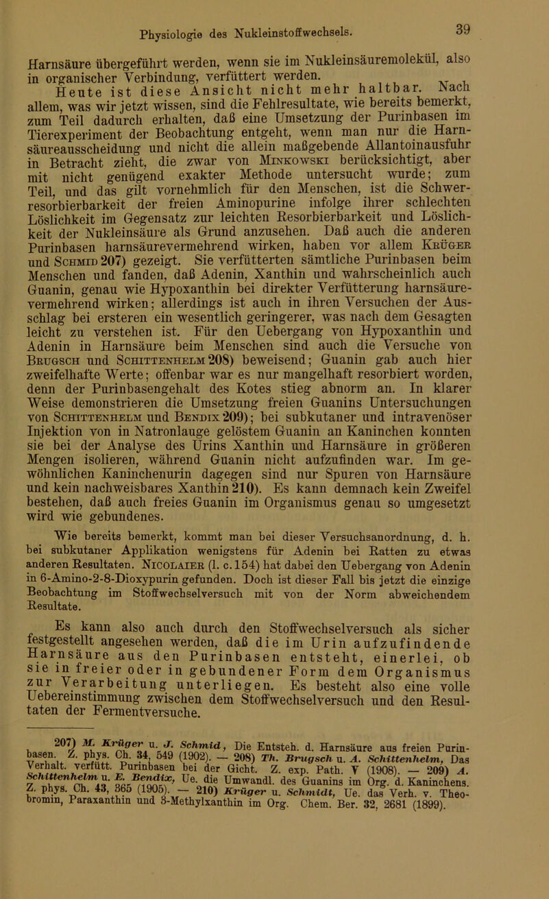 Harnsäure übergeführt werden, wenn sie im Nukleinsäuremolekül, also in organischer Verbindung, verfüttert werden. Heute ist diese Ansicht nicht mehr haltbar. INacii allem, was wir jetzt wissen, sind die Fehlresultate, wie bereits bemerkt, zum Teil dadurch erhalten, daß eine Umsetzung der Purinbasen im Tierexperiment der Beobachtung entgeht, wenn man nur die Harn- säureausscheidung und nicht die allein maßgebende Allantoinausfuhr in Betracht zieht, die zwar von Minkowski berücksichtigt, aber mit nicht genügend exakter Methode untersucht wurde; zum Teil, und das gilt vornehmlich für den Menschen, ist die Schwer- resorbierbarkeit der freien Aminopurine infolge ihrer schlechten Löslichkeit im Gegensatz zur leichten Resorbierbarkeit und Löslich- keit der Nukleinsäure als Grund anzusehen. Daß auch die anderen Purinbasen harnsäurevermehrend wirken, haben vor allem Krüger und Schmid 207) gezeigt. Sie verfütterten sämtliche Purinbasen beim Menschen und fanden, daß Adenin, Xanthin und wahrscheinlich auch Guanin, genau wie Hypoxanthin bei direkter Verfütterung harnsäure- vermehrend wirken; allerdings ist auch in ihren Versuchen der Aus- schlag bei ersteren ein wesentlich geringerer, was nach dem Gesagten leicht zu verstehen ist. Für den Uebergang von Hypoxanthin und Adenin in Harnsäure beim Menschen sind auch die Versuche von Brugsch und Schittenhelm208) beweisend; Guanin gab auch hier zweifelhafte Werte; offenbar war es nur mangelhaft resorbiert worden, denn der Purinbasengehalt des Kotes stieg abnorm an. In klarer Weise demonstrieren die Umsetzung freien Guanins Untersuchungen von Schittenhelm und Bendix 209); bei subkutaner und intravenöser Injektion von in Natronlauge gelöstem Guanin an Kaninchen konnten sie bei der Analyse des Urins Xanthin und Harnsäure in größeren Mengen isolieren, während Guanin nicht aufzufinden war. Im ge- wöhnlichen Kaninchenurin dagegen sind nur Spuren von Harnsäure und kein nachweisbares Xanthin 210). Es kann demnach kein Zweifel bestehen, daß auch freies Guanin im Organismus genau so umgesetzt wird wie gebundenes. Wie bereits bemexkt, kommt man bei dieser Versucbsanordnung, d. h. bei subkutaner Applikation wenigstens für Adenin bei Ratten zu etwas anderen Resultaten. Nicolaier (1. c. 154) bat dabei den Uebergang von Adenin in 6-Amino-2-8-Dioxypurin gefunden. Doch ist dieser Fall bis jetzt die einzige Beobachtung im Stoffwechselversuck mit von der Norm abweichendem Resultate. Es kann also auch durch den Stoffwechselversuch als sicher festgestellt angesehen werden, daß die im Urin aufzufindende Harnsäure aus den Purinbasen entsteht, einerlei, ob sie in freier oder in gebundener Form dem Organismus ttUu ^.er'ürbeitung unterliegen. Es besteht also eine volle uebereinstimmung zwischen dem Stoffwechselversuch und den Resul- taten der Fermentversuche. , Ärüper ü. j. Schmid, Die Entsteh, d. Harnsäure aus freien Purin- basen. Z. phys. Ch. 34 549 (1902). — 208) Th. Brugsch u. A. Schittenhelm, Das y™4' verfutt- Punnbasen bei der Gicht. Z. exp. Path. Y (1908). — 209) A. 7 St? SrSianr? Ue^ Um™ndl. des Guanins im Org. d. Kaninchens. Z. phys. Ch. 43, 365 (1905). — 210) Krüger u. Schmidt, Ue. das Yerh. v. Theo- bromm, Paraxanthm und 3-Methylxanthin im Org. Chem. Ber. 32, 2681 (1899).