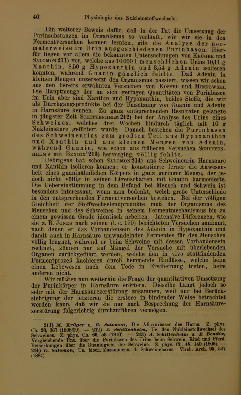 Em weiterer Beweis dafür, daß in der Tat die Umsetzung der Pnrinsnbstanzen im Organismus so verläuft, wie wir sie in den Fermentversuchen kennen lernten, gibt die Analyse der nor- malerweise im Urin ausgeschiedenen Purinbasen. Hier- für liegen vor allem die bekannten Untersuchungen von Kiiügeb, und Salomon 211) vor, welche aus 100001 menschlichen Urins 10,11 g Xanthin, 8,50 g Hypoxanthin und 3,54 g Adenin isolieren konnten, während Guanin gänzlich fehlte. Daß Adenin in kleinen Mengen unzersetzt den Organismus passiert, wissen wir schon aus den bereits erwähnten Versuchen von Kossel und Minkowski. Die Hauptmenge der an sich geringen Quantitäten von Purinbasen im Urin aber sind Xanthin und Hypoxanthin, beides Stoffe, die wir als Durchgangsprodukte bei der Umsetzung von Guanin und Adenin in Harnsäure kennen. Zu ganz entsprechenden Resultaten gelangte in jüngster Zeit Schittenhelm 212) bei der Analyse des Urins eines Schweines, welches drei Wochen hindurch täglich mit 10 g Nukleinsäure gefüttert wurde. Danach bestehen die Purin basen des Schweineurins zum größten Teil aus Hypoxanthin und Xanthin und aus kleinen Mengen von Adenin, während Guanin, wie schon aus früheren Versuchen Schitten- helm’s mit Bendix’213) hervorging, völlig fehlte. Uebrigens hat schon Salomon 214) aus Schweineurin Harnsäure und Xanthin isolieren können; er konstatierte ferner die Anwesen- heit eines guaninähnlichen Körpers in ganz geringer Menge, der je- doch nicht völlig in seinen Eigenschaften mit Guanin harmonierte. Die Uebereinstimmung in dem Befund bei Mensch und Schwein ist besonders interessant, wenn man bedenkt, welch große Unterschiede in den entsprechenden Fermentversuchen bestehen. Bei der völligen Gleichheit der Stoffwechselendprodukte muß der Organismus des Menschen und des Schweines in seinem Fermentmechanismus bis zu einem gewissen Grade identisch arbeiten. Intensive Differenzen, wie sie z. B. Jones nach seinen (1. c. 170) berichteten Versuchen annimmt, nach denen er das Vorhandensein des Adenin in Hypoxanthin und damit auch in Harnsäure um wandelnden Fermentes für den Menschen völlig leugnet, während er beim Schweine mit dessen Vorhandensein rechnet, können nur auf Mängel der Versuche mit überlebenden Organen zurückgeführt werden, welche den in vivo stattfindenden Fermentprozeß kachieren durch hemmende Einflüsse, welche beim einen Lebewesen nach dem Tode in Erscheinung treten, beim anderen nicht. Wir müßten nun weiterhin die Frage der quantitativen Umsetzung der Purinkörper in Harnsäure erörtern. Dieselbe hängt jedoch so sehr mit der Harnsäurezerstörung zusammen, weil nur bei Berück- sichtigung der letzteren die erstere in bindender WTeise betrachtet werden kann, daß wir sie nur nach Besprechung der Harnsäure- zerstörung folgerichtig durchzuführen vermögen. 211) M. Krüger u. 6. Salomon, Die Alloxurbasen des Harns. Z. phys. Oh 26 367 (1898/99). — 212) A. Schittenhelm, Ue. den Nukleinstoffwechsel des Schweines. Z. phys. Ch. 66, 53 (1910). — 213) A. Schittenhelm u. E. Bcndijc, Vergleichende Unt. über die Purinbasen des Urins beim Schwein, Rind und Pferd. Bemerkungen über die Guaningicht der Schweine. Z. phys. Ch. 48, 140 (1906). — 214) G. Salomon, Ue. bioch. Zusammens. d. Schweineharns. Virch. Arch. 95, 527 (1884).