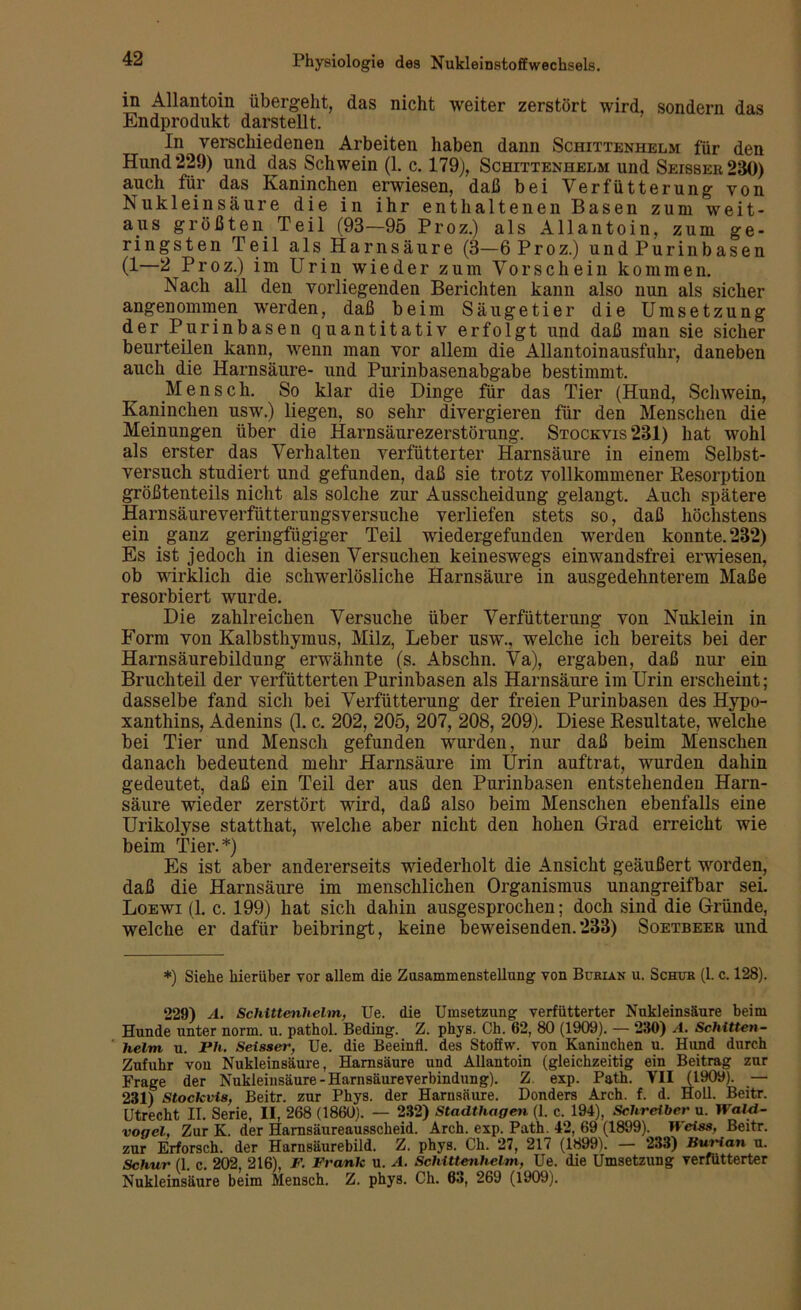 in Allantoin übergeht, das nicht weiter zerstört wird, sondern das Endprodukt darstellt. In verschiedenen Arbeiten haben dann Schittenhelm für den Hund 229) und das Schwein (1. c. 179), Schittenhelm und Seisser230) auch für das Kaninchen erwiesen, daß bei Verfütterung von Nukleinsäure die in ihr enthaltenen Basen zum weit- aus größten Teil (93—95 Proz.) als Allantoin, zum ge- ringsten Teil als Harnsäure (3-6Proz.) und Purinbasen (1—2 Proz.) im Urin wieder zum Vorschein kommen. Nach all den vorliegenden Berichten kann also nun als sicher angenommen werden, daß beim Säugetier die Umsetzung der Purinbasen quantitativ erfolgt und daß man sie sicher beurteilen kann, wenn man vor allem die Allantoinausfuhr, daneben auch die Harnsäure- und Purinbasenabgabe bestimmt. Mensch. So klar die Dinge für das Tier (Hund, Schwein, Kaninchen usw.) liegen, so sehr divergieren für den Menschen die Meinungen über die Harnsäurezerstörung. Stockvis 231) hat wohl als erster das Verhalten verfütterter Harnsäure in einem Selbst- versuch studiert und gefunden, daß sie trotz vollkommener Resorption größtenteils nicht als solche zur Ausscheidung gelangt. Auch spätere Harnsäureverfütterungsversuche verliefen stets so, daß höchstens ein ganz geringfügiger Teil wiedergefunden werden konnte. 232) Es ist jedoch in diesen Versuchen keineswegs einwandsfrei erwiesen, ob wirklich die schwerlösliche Harnsäure in ausgedehnterem Maße resorbiert wurde. Die zahlreichen Versuche über Verfütterung von Nuklein in Form von Kalbsthymus, Milz, Leber usw., welche ich bereits bei der Harnsäurebildung erwähnte (s. Abschn. Va), ergaben, daß nur ein Bruchteil der verfütterten Purinbasen als Harnsäure im Urin erscheint; dasselbe fand sich bei Verfütterung der freien Purinbasen des Hypo- xanthins, Adenins (1. c. 202, 205, 207, 208, 209). Diese Resultate, welche bei Tier und Mensch gefunden wurden, nur daß beim Menschen danach bedeutend mehr Harnsäure im Urin auftrat, wurden dahin gedeutet, daß ein Teil der aus den Purinbasen entstehenden Harn- säure wieder zerstört wird, daß also beim Menschen ebenfalls eine Urikolyse statthat, welche aber nicht den hohen Grad erreicht wie beim Tier.*) Es ist aber andererseits wiederholt die Ansicht geäußert worden, daß die Harnsäure im menschlichen Organismus unangreifbar sei. Loewi (1. c. 199) hat sich dahin ausgesprochen; doch sind die Gründe, welche er dafür beibringt, keine beweisenden.233) Soetbeer und *) Siehe hierüber vor allem die Zusammenstellung von Bubian u. Schub (1. c. 128). 229) A. Schittenhelm, Ue. die Umsetzung verfütterter Nukleinsäure beim Hunde unter norm. u. pathol. Beding. Z. phys. Ch. 62, 80 (1909). — 230) A. Schitten- helm u. Ph. Seisser, Ue. die Beeinfl. des Stofhv. von Kaninchen u. Hund durch Zufuhr von Nukleinsäure, Harnsäure und Allantoin (gleichzeitig ein Beitrag zur Frage der Nukleinsäure-Harnsäureverbindung). Z. exp. Path. VII (1909). _— 231) Stockvis, Beitr. zur Phys. der Harnsäure. Donders Arch. f. d. Holl. Beitr. Utrecht II. Serie, II, 268 (1860). — 232) Stadthagen (1. c. 194), Schreiber u. Wald- vogel, Zur K. der Harnsäureausscheid. Arch. exp. Path. 42, 69 (1899). Weiss, Beitr. zur Erforsch, der Harnsäurebild. Z. phys. Ch. 27, 217 (1899). — 233) Burian u. Schur (1. c. 202, 216), F. Frank u. A. Schittenhelm, Ue. die Umsetzung verfütterter Nukleinsäure beim Mensch. Z. phys. Ch. 63, 269 (1909).