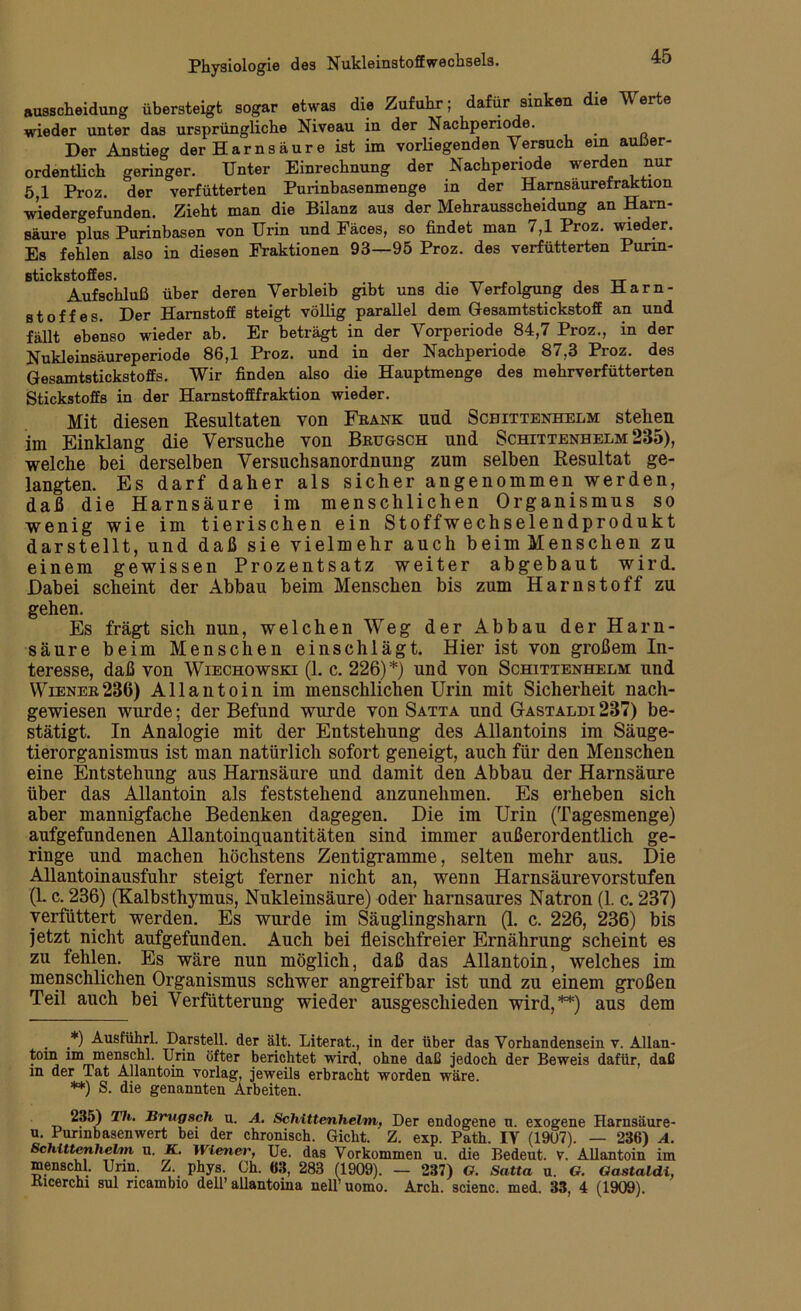 ausscheidung übersteigt sogar etwas die Zufuhr; dafür sinken die Werte wieder unter das ursprüngliche Niveau in der Nachperiode. Der Anstieg der Harnsäure ist im vorliegenden Versuch ein außer- ordentlich geringer. Unter Einrechnung der Nachperiode werden nur 5,1 Proz. der verfütterten Purinbasenmenge in der Hamsaurefraktion wiedergefunden. Zieht man die Bilanz aus der Mehrausscheidung an Harn- säure plus Purinbasen von Urin und Fäces, so findet man 7,1 Proz. wieder. Es fehlen also in diesen Fraktionen 93—95 Proz. des verfütterten Punn- Btickstoffes. _ Aufschluß über deren Verbleib gibt uns die Verfolgung des Harn- stoffes. Der Harnstoff steigt völlig parallel dem Gesamtstickstoff an und fällt ebenso wieder ab. Er beträgt in der Vorperiode 84,7 Proz., in der Nukleinsäureperiode 86,1 Proz. und in der Nachperiode 87,3 Proz. des Gesamtstickstoffs. Wir finden also die Hauptmenge des mehrverfütterten Stickstoffs in der Harnstofffraktion wieder. Mit diesen Resultaten von Frank und Schittenhelm stehen im Einklang die Versuche von Brugsch und Schittenhelm 285), welche bei derselben Versuchsanordnung zum selben Resultat ge- langten. Es darf daher als sicher angenommen werden, daß die Harnsäure im menschlichen Organismus so wenig wie im tierischen ein Stoffwechselendprodukt darstellt, und daß sie vielmehr auch beim Menschen zu einem gewissen Prozentsatz weiter abgebaut wird. Dabei scheint der Abbau beim Menschen bis zum Harnstoff zu gehen. Es fragt sich nun, welchen Weg der Abbau der Harn- säure beim Menschen einschlägt. Hier ist von großem In- teresse, daß von Wiechowski (1. c. 226)*) und von Schittenhelm und Wiener286) Allantoin im menschlichen Urin mit Sicherheit nach- gewiesen wurde; der Befund wurde von Satta und Gastaldi 287) be- stätigt. In Analogie mit der Entstehung des Allantoins im Säuge- tierorganismus ist man natürlich sofort geneigt, auch für den Menschen eine Entstehung aus Harnsäure und damit den Abbau der Harnsäure über das Allantoin als feststehend anzunehmen. Es erheben sich aber mannigfache Bedenken dagegen. Die im Urin (Tagesmenge) aufgefundenen Allantoinquantitäten sind immer außerordentlich ge- ringe und machen höchstens Zentigramme, selten mehr aus. Die Allantoinausfuhr steigt ferner nicht an, wenn Harnsäurevorstufen (1. c. 236) (Kalbsthymus, Nukleinsäure) oder harnsaures Natron (1. c. 237) verfüttert werden. Es wurde im Säuglingsharn (1. c. 226, 236) bis jetzt nicht aufgefunden. Auch bei fleischfreier Ernährung scheint es zu fehlen. Es wäre nun möglich, daß das Allantoin, welches im menschlichen Organismus schwer angreifbar ist und zu einem großen Teil auch bei Verfütterung wieder ausgeschieden wird,**) aus dem *) Ausführl. Darstell, der alt. Literat., in der über das Vorhandensein v. Allan- tom im menschl. Urin öfter berichtet wird, ohne daß jedoch der Beweis dafür, daß m der Tat Allantoin yorlag, jeweils erbracht worden wäre. **) s. die genannten Arbeiten. 235) Th. Brugsch u. A. Schittenhelm, Der endogene n. exogene Harnsäure- n. Purmbasenwert bei der chronisch. Gicht. Z. exp. Path. IV (1907). — 236) A. Schittenhelm u. K. Wiener, Ue. das Vorkommen u. die Bedeut. V. Allantoin im menschl. Urin. Z. phys. Ch. 63, 283 (1909). — 237) G. Satta u. G. Gastaldi, Kicerchi sul ncambio dell’ allantoina nelf uomo. Arch. scienc. med. 33, 4 (1909).