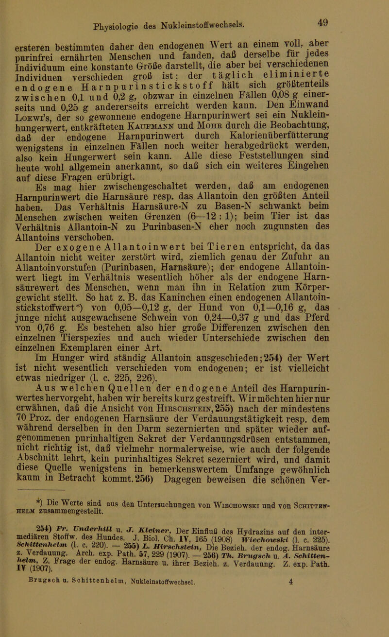 ersteren bestimmten daher den endogenen Wert an einem voll, aber purinfrei ernährten Menschen und fanden, daß derselbe lur jedes Individuum eine konstante Größe darstellt, die aber bei verschiedenen Individuen verschieden groß ist; der täglich eliminierte endogene Harn purinstickstoff hält sich größtenteils zwischen 0,1 und 0,2 g, obzwar in einzelnen Fällen 0,08 g einer- seits und 0,25 g andererseits erreicht werden kann. Den Einwand Loewi’s. der so gewonnene endogene Harnpurinwert sei ein Nuklein- hungerwert, entkräfteten Kaufmann und Mohr durch die Beobachtung, daß0 der endogene Harnpurinwert durch Kalorienüberfütterung wenigstens in einzelnen Fällen noch weiter herabgedrückt werden, also °kein Hungerwert sein kann. Alle diese Feststellungen sind heute wohl allgemein anerkannt, so daß sich ein weiteres Eingehen auf diese Fragen erübrigt. Es mag hier zwischengeschaltet werden, daß am endogenen Harnpurinwert die Harnsäure resp. das Allantoin den größten Anteil haben. Das Verhältnis Harnsäure-N zu Basen-N schwankt beim Menschen zwischen weiten Grenzen (6—12 : 1); beim Tier ist das Verhältnis Allantoin-N zu Purinbasen-N eher noch zugunsten des Allantoins verschoben. Der exogene Allantoinwert bei Tieren entspricht, da das Allantoin nicht weiter zerstört wird, ziemlich genau der Zufuhr an Allantoinvorstufen (Purinbasen, Harnsäure); der endogene Allantoin- wert liegt im Verhältnis wesentlich höher als der endogene Harn- säurewert des Menschen, wenn man ihn in Relation zum Körper- gewicht stellt. So hat z. B. das Kaninchen einen endogenen Allantoin- stickstoffwert*) von 0,05—0,12 g, der Hund von 0,1—0,16 g, das junge nicht ausgewachsene Schwein von 0,24—0,37 g und das Pferd von 0,76 g. Es bestehen also hier große Differenzen zwischen den einzelnen Tierspezies und auch wieder Unterschiede zwischen den einzelnen Exemplaren einer Art. Im Hunger wird ständig Allantoin ausgeschieden; 254) der Wert ist nicht wesentlich verschieden vom endogenen; er ist vielleicht etwas niedriger (1. c. 225, 226). Aus welchen Quellen der endogene Anteil des Harnpurin- wertes hervorgeht, haben wir bereits kurz gestreift. Wir möchten hier nur erwähnen, daß die Ansicht von Hirschstein, 255) nach der mindestens 70 Proz. der endogenen Harnsäure der Verdauungstätigkeit resp. dem während derselben in den Darm sezernierten und später wieder auf- genommenen purinhaltigen Sekret der Verdanungsdrüsen entstammen, nicht richtig ist, daß vielmehr normalerweise, wie auch der folgende Abschnitt lehrt, kein purinhaltiges Sekret sezerniert wird, und damit diese Quelle wenigstens in bemerkenswertem Umfange gewöhnlich kaum in Betracht kommt. 256) Dagegen beweisen die schönen Ver- *) Die Werte sind helm zusammengestellt. aus den Untersuchungen von Wiechowski und von Schittbk- Unde,'^ul n- J- Kleiner, Der Einfluß des Hydrazins auf den inter- mediären Stoffw. des Hundes. J. Biol. Ch. IT, 165 (1908) Wiechowski (1. c. 225). ScMttenhelm (1. c. 220). - 255) L. Hirschstein, Die Bezieh, der endog. Harnsäure z. Verdauung. Arch. exp. Path. 57, 229 (1907). — 256) Th. Brugsch u. A. Schitten- IV ”l907) ^ra^e ^er en(*°£- Harnsäure u. ihrer Bezieh, z. Verdauung. Z. exp. Path. Brugsch u. Schittenhelm, Nukleinstoffwechsel. 4